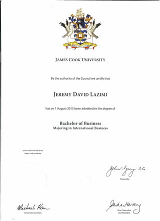 JAMES COOK UNIVERSITY
Bythe authority of the Council we certify that
JEREMY DAVID LAZIMI
has on 1 August 2015 been admitted to the degree of
Given under the seal of the
James Cook University
University Secretary
71681
Bachelor of Business
Majoring in International Business
Ac
Chancellor
C1.d IJ~{)I(:
/ v """'v:::hancellor )"L'~
and President C)
 