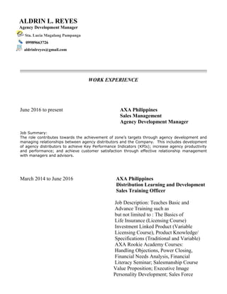 WORK EXPERIENCE
June 2016 to present AXA Philippines
Sales Management
Agency Development Manager
Job Summary:
The role contributes towards the achievement of zone’s targets through agency development and
managing relationships between agency distributors and the Company. This includes development
of agency distributors to achieve Key Performance Indicators (KPIs); increase agency productivity
and performance; and achieve customer satisfaction through effective relationship management
with managers and advisors.
March 2014 to June 2016 AXA Philippines
Distribution Learning and Development
Sales Training Officer
Job Description: Teaches Basic and
Advance Training such as
but not limited to : The Basics of
Life Insurance (Licensing Course)
Investment Linked Product (Variable
Licensing Course), Product Knowledge/
Specifications (Traditional and Variable)
AXA Rookie Academy Courses:
Handling Objections, Power Closing,
Financial Needs Analysis, Financial
Literacy Seminar; Salesmanship Course
Value Proposition; Executive Image
Personality Development; Sales Force
ALDRIN L. REYES
Agency Development Manager
Sta. Lucia Magalang Pampanga
09989663726
aldrinlreyes@gmail.com
 