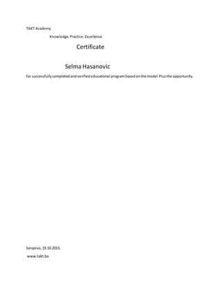 TAKT Academy
Knowledge.Practice.Excellence
Certificate
Selma Hasanovic
for successfullycompletedandverifiededucational programbasedonthe model Plusthe opportunity.
Sarajevo,19.10.2015.
www.takt.ba
 