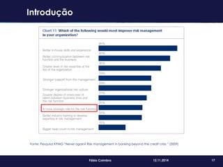 17Fábio Coimbra 12.11.2014
Fonte: Pesquisa KPMG “Never again? Risk management in banking beyond the credit crisis ” (2009)
Introdução
 