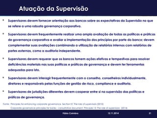 21Fábio Coimbra 12.11.2014
 Supervisores devem fornecer orientação aos bancos sobre as expectativas da Supervisão no que
se refere a uma robusta governança corporativa.
 Supervisores devem frequentemente realizar uma ampla avaliação de todas as políticas e práticas
de governança corporativa e avaliar a implementação dos princípios por parte do banco; devem
complementar suas avaliações combinando a utilização de relatórios internos com relatórios de
partes externas, como a auditoria independente.
 Supervisores devem requerer que os bancos tomem ações efetivas e tempestivas para resolver
deficiências materiais nas suas políticas e práticas de governança e devem ter ferramentas
adequadas para isto.
 Supervisores devem interagir frequentemente com o conselho, conselheiros individualmente,
diretores e responsáveis pelas funções de gestão de risco, compliance e auditoria.
 Supervisores de jurisdições diferentes devem cooperar entre si na supervisão das políticas e
práticas de governança.
Fonte: Principles for enhancing corporate governance. Section IV: The role of supervisors (2010)
Corporate governance principles for banks - consultative document. Principle 13: The role of supervisors (2014).
Atuação da Supervisão
 