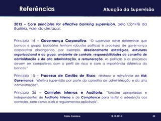 23Fábio Coimbra 12.11.2014
2012 – Core principles for effective banking supervision, pelo Comitê da
Basiléia, valendo destacar:
Princípio 14 – Governança Corporativa: “O supervisor deve determinar que
bancos e grupos bancários tenham robustos políticas e processos de governança
corporativa abrangendo, por exemplo, direcionamento estratégico, estruturas
organizacional e do grupo, ambiente de controle, responsabilidades do conselho de
administração e da alta administração, e remuneração. As políticas e os processos
devem ser compatíveis com o perfil de risco e com a importância sistêmica do
bancos.”
Princípio 15 – Processo de Gestão de Risco, destaca a relevância do Risk
Governance: “efetiva supervisão por parte do conselho de administração e da alta
administração”.
Princípio 26 – Controles internos e Auditoria: “funções apropriadas e
independentes de Auditoria Interna e de Compliance para testar a aderência aos
controles, bem como a leis e regulamentos aplicáveis”.
Referências Atuação da Supervisão
 