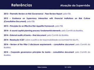 24Fábio Coimbra 12.11.2014
2013 – Thematic Review on Risk Governance - Peer Review Report, pelo FSB.
2013 – Guidance on Supervisory Interaction with Financial Institutions on Risk Culture
(Consultative Document), pelo FSB.
2013 – Principles for an Effective Risk Appetite Framework, pelo FSB.
2014 – A sound capital planning process: fundamental elements, pelo Comitê da Basiléia.
2014 – External audits of banks – final document, pelo Comitê da Basiléia.
2014 – Resolução 4.327, sobre a política de responsabilidade socioambiental das IFs.
2014 – Review of the Pillar 3 disclosure requirements - consultative document, pelo Comitê da
Basiléia.
2014 – Corporate governance principles for banks - consultative document, pelo Comitê da
Basiléia.
Referências Atuação da Supervisão
 