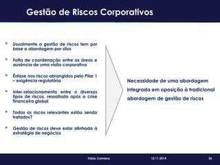 26Fábio Coimbra 12.11.2014
 Usualmente a gestão de riscos tem por
base a abordagem por silos
 Falta de coordenação entre as áreas e
ausência de uma visão corporativa
 Ênfase nos riscos abrangidos pelo Pilar 1
– exigência regulatória
 Inter-relacionamento entre o diversos
tipos de riscos, ressaltado após a crise
financeira global
 Todos os riscos relevantes estão sendo
tratados?
 Gestão de riscos deve estar alinhada à
estratégia de negócios
Necessidade de uma abordagem
integrada em oposição à tradicional
abordagem de gestão de riscos
Gestão de Riscos Corporativos
 