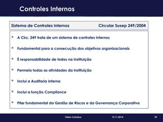 29Fábio Coimbra 12.11.2014
Sistema de Controles Internos Circular Susep 249/2004
 A Circ. 249 trata de um sistema de controles internos
 Fundamental para a consecução dos objetivos organizacionais
 É responsabilidade de todos na instituição
 Permeia todas as atividades da instituição
 Inclui a Auditoria Interna
 Inclui a função Compliance
 Pilar fundamental da Gestão de Riscos e da Governança Corporativa
Controles Internos
 