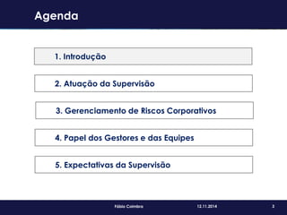 3Fábio Coimbra 12.11.2014
Agenda
1. Introdução
2. Atuação da Supervisão
3. Gerenciamento de Riscos Corporativos
4. Papel dos Gestores e das Equipes
5. Expectativas da Supervisão
 
