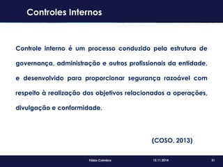 31Fábio Coimbra 12.11.2014
Controles Internos
Controle interno é um processo conduzido pela estrutura de
governança, administração e outros profissionais da entidade,
e desenvolvido para proporcionar segurança razoável com
respeito à realização dos objetivos relacionados a operações,
divulgação e conformidade.
(COSO, 2013)
 