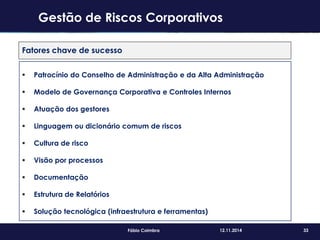 33Fábio Coimbra 12.11.2014
Fatores chave de sucesso
 Patrocínio do Conselho de Administração e da Alta Administração
 Modelo de Governança Corporativa e Controles Internos
 Atuação dos gestores
 Linguagem ou dicionário comum de riscos
 Cultura de risco
 Visão por processos
 Documentação
 Estrutura de Relatórios
 Solução tecnológica (infraestrutura e ferramentas)
Gestão de Riscos Corporativos
 