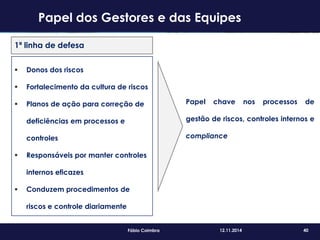 40Fábio Coimbra 12.11.2014
1ª linha de defesa
 Donos dos riscos
 Fortalecimento da cultura de riscos
 Planos de ação para correção de
deficiências em processos e
controles
 Responsáveis por manter controles
internos eficazes
 Conduzem procedimentos de
riscos e controle diariamente
Papel chave nos processos de
gestão de riscos, controles internos e
compliance
Papel dos Gestores e das Equipes
 
