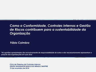 Como a Conformidade, Controles Internos e Gestão
de Riscos contribuem para a sustentabilidade da
Organização
Fábio Coimbra
Ciclo de Palestras de Controles Internos
GRUPO SEGURADOR BANCO DO BRASIL E MAPFRE
12 de novembro de 2014
*As opiniões apresentadas são exclusivamente de responsabilidade do autor e não necessariamente representam a
posição das organizações em que atua
 