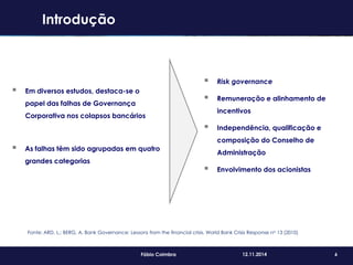 6Fábio Coimbra 12.11.2014
 Em diversos estudos, destaca-se o
papel das falhas de Governança
Corporativa nos colapsos bancários
 As falhas têm sido agrupadas em quatro
grandes categorias
 Risk governance
 Remuneração e alinhamento de
incentivos
 Independência, qualificação e
composição do Conselho de
Administração
 Envolvimento dos acionistas
Fonte: ARD, L.; BERG, A. Bank Governance: Lessons from the financial crisis. World Bank Crisis Response no 13 (2010)
Introdução
 