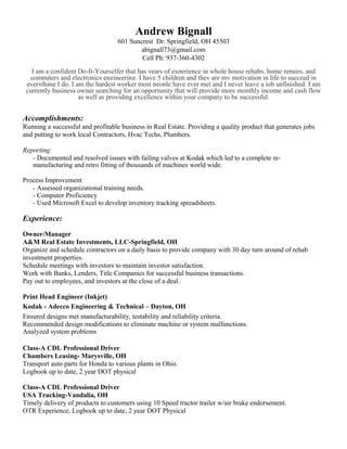 Andrew Bignall
601 Suncrest Dr. Springfield, OH 45503
abignall73@gmail.com
Cell Ph: 937-360-4302
I am a confident Do-It-Yourselfer that has years of experience in whole house rehabs, home repairs, and
computers and electronics engineering. I have 5 children and they are my motivation in life to succeed in
everything I do. I am the hardest worker most people have ever met and I never leave a job unfinished. I am
currently business owner searching for an opportunity that will provide more monthly income and cash flow
as well as providing excellence within your company to be successful.
Accomplishments:
Running a successful and profitable business in Real Estate. Providing a quality product that generates jobs
and putting to work local Contractors, Hvac Techs, Plumbers.
Reporting:
- Documented and resolved issues with failing valves at Kodak which led to a complete re-
manufacturing and retro fitting of thousands of machines world wide.
Process Improvement
- Assessed organizational training needs.
- Computer Proficiency
- Used Microsoft Excel to develop inventory tracking spreadsheets.
Experience:
Owner/Manager
A&M Real Estate Investments, LLC-Springfield, OH
Organize and schedule contractors on a daily basis to provide company with 30 day turn around of rehab
investment properties.
Schedule meetings with investors to maintain investor satisfaction.
Work with Banks, Lenders, Title Companies for successful business transactions.
Pay out to employees, and investors at the close of a deal.
Print Head Engineer (Inkjet)
Kodak - Adecco Engineering & Technical – Dayton, OH
Ensured designs met manufacturability, testability and reliability criteria.
Recommended design modifications to eliminate machine or system malfunctions.
Analyzed system problems
Class-A CDL Professional Driver
Chambers Leasing- Marysville, OH
Transport auto parts for Honda to various plants in Ohio.
Logbook up to date, 2 year DOT physical
Class-A CDL Professional Driver
USA Trucking-Vandalia, OH
Timely delivery of products to customers using 10 Speed tractor trailer w/air brake endorsement.
OTR Experience, Logbook up to date, 2 year DOT Physical
 