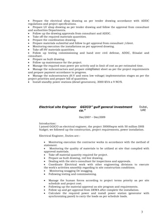 3
 Prepare the electrical shop drawing as per tender drawing accordance with ADDC
regulations and project specifications.
 Prepare LV shop drawing as per tender drawing and follow the approval from consultant
and authorities Departments.
 Follow up the drawing approvals from consultant and ADDC.
 Take off the required materials quantities.
 Prepare the coordination drawing.
 Prepare materials submittal and follow to get approval from consultant /client.
 Monitoring execution the installations as per approved drawing.
 Take off HV materials quantities.
 Follow up testing commissioning and hand over civil defense, ADDC, Etisalat and
consultant.
 Prepare as built drawing.
 Follow up maintenance for the project.
 Manage the required man power per activity and in limit of cost as per estimated time.
 Manage the subcontractors and prepare compliance sheet as per the project requirements
and prepare payment accordance to progress.
 Manage the subcontractors (H.V and extra low voltage) implementation stages as per the
project priorities and prepare bill of quantities.
 Install standby power stations (diesel generators), 3000 KVA x 9 NO’S.
Electrical site Engineer GGICO” gulf general investment
co.”
Dec/2007 – Dec/2009
Dubai,
UAE
Introduction:
I joined GGICO as electrical engineer, the project 30000sqrm with 50 million DHS
budget; we followed up the construction, project requirements, power installation.
Electrical Engineer, Duties are:-
 Monitoring execution the contractor works in accordance with the method of
statement.
 Monitoring the quality of materials to be utilized at site that complied with
approved materials.
 Take off material quantity required for project.
 Prepare as built drawing, red line drawing.
 Dealing with the site's consultant for inspections and approvals.
 Coordinate Electrical work with other engineering divisions to execute
the work's activities smoothly regarding to site construction conditions.
 Monitoring snagging De snagging.
 Following testing and commissioning.
 Manage the human forces according to project terms priority as per site
schedule and project cost.
 Following up the material approval as site program and requirements.
 Follow up and get approval from DEWA after complete the installation.
 Calculate the required power and install power station (generator with
synchronizing panel) to carry the loads as per schedule loads.
 