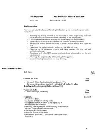 4
Site engineer Abr al emarat decor & cont.LLC
Dubai, UAE May 2004 - OCT 2007
Job Description
Had been work in Abr al emarat handling the Position of site electrical engineer with
these duties
.
 Providing day to day support to the manager in terms of planning activities
and scheduling the human activities according to the project flow.
 Checking the construction drawing and following up the shop drawing.
 Following up the material approval as site program and requirements.
 Manage the human forces according to project terms priority and report to
Dep.
 Coordinate the project activities and report the schedule time.
 Following up the inspection request and giving clearance for the civil and
architectural work.
 Coordinate with other MEP parties (mechanical and plumping) as per the site
requirements.
 Follow up the inspection by DEWA and get the approval.
 Install low voltage circuits as per shop drawing.
PROFESSIONAL SKILLS:
Skill Name Skill
Level
Computer & IT Skills Very
Good
- Microsoft Office Applications (Word, Excel, PPT),
Computer Networking, AutoCAD, Mat Lab, PLC (s5, s7, allen
Bradley, delta),instrumentation skiles, CNC.
Technical Skills
- hardware design, interfacing.
Very
Good
Soft Skills Excellent
- Negotiation Skills.
- Analytical & Problem solving skills.
- Exceptional communication skills especially in
Multinational environment.
- Planning, setting targets and managing performance
Against target projects or activities.
- Strong organizational skills.
- Demonstrated training skills.
- Leadership personality: inspiring & motivating team
Members.
 