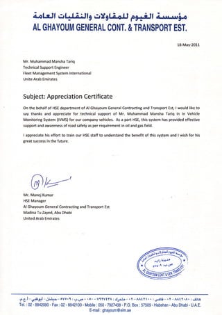 antr.ll r:[LijJlg crXgl Lo.U F]fiJ, ; r.ur*rrln
AL GHAYOUM GENERAL CONT. & TRANSPORT EST.
Mr. Muhammad Mansha Tariq
Technical Support Engineer
Fleet Management System lnternational
Unite Arab Emirates
18-May-2011
Su bject: Appreciation Certificate
On the behalf of HSE department of Al Ghayoum General Contracting and Transport Est, I would like to
say thanks and appreciate for technical support of Mr. Muhammad Mansha Tariq in ln Vehicle
Monitoring System (IVMS) for our company vehicles. As a part HSE, this system has provided effective
support and awareness of road safety as per requirement in oil and gas field.
I appreciate his effort to train our HSE staff to understand the benefit of this system and I wish for his
great success in the future.
@lu-'Mr. Manoj Kumar
HSE Manager
Al Ghayoum General Contracting and Transport Est
Madina Tu Zayed, Abu Dhabi
United Arab Emirates
.t.e.l-#. gtl -rl ..{.r--olor{:gr.U--.o.-VtYVtfA:cl.;r3'o-rt-AAtYt..rU*<!i-.t-AAtY.A.:si3t0
Tel.:02-8842080-Fax:02-8842100-Mobile:050-7927438-P,O.Box:57509-Habshan-AbuDhabi-U.A.E.
E-mail : ghayoum @eim.ae
 