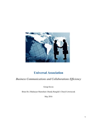 1
Universal Association
Business Communications and Collaborations Efficiency
Group Seven
Brian He | Shaharyar Shamshair | Randy Ranglall | Cheryl Litwinczuk
May 2016
 