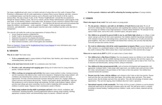 Our larger, neighborhood-wide vision is to build a network of centers that serve the youth of Jamaica Plain.
Working in collaboration with all youth organizations in Jamaica Plain to access financial, and other, resources
in a coordinated manner such that the resources can be efficiently used for the benefit of all the youth in
Jamaica Plain. This idea is based, in part, on the “Promise Neighborhoods” concept that was popularized
through the Harlem Children’s Zone, full-service schools, and the Obama Administration’s grant program of the
same name. As the Harlem Children’s Zone makes clear, the purpose of such a network in Jamaica Plain would
be to “serve an entire neighborhood comprehensively… [to] transform the physical and social environments that
impact the children’s development…create a pipeline of support…build community among residents,
institutions, and stakeholders…evaluate program outcomes and create a feedback loop that cycles data back to
management.”
This network will enable the youth-serving organizations of Jamaica Plain to:
Access financial resources collaboratively.
Enable Youth to develop public housing policies.
Implement best practices for program development.
Implement standards for volunteer and mentorship readiness.
Share technical assistance, such as fiscal agents and consultants.
Please see Section C: Vision and the Neighborhood Wide Vision Diagram for more information and a visual
representation of the network idea.
B. MISSION
Why do we exist? The Center exists:
To be a community asset to young residents of South Street, their families, and volunteers living in the
surrounding homes, and beyond.
What, at the most basic level, do we do? As a community asset, the Center:
Provides a safe, educational and engaging space during out-of-school time for young residents,
parents, volunteers and staff.
Offers yearlong core programs and activities that expose young residents to ideas, learning resources
and life experiences that otherwise they would not be exposed to. Helping develop young residents’ self-
confidence and channeling their resiliency into activities that expand their academic and career
opportunities. Provides consistent homework assistance during the school year. Engages children in
creative activities and strenuous physical play. Teaches youth graphic design, photography, video and
film production as well as business design and marketing. Provides youth academic support, athletic
activities and college and career counseling. Involves youth in leadership skills trainings. Enrolls
children in summer camps. Organizes trips to destinations outside of Boston.
Helps young residents develop skills to participate and lead in their schools, workplaces, and
communities. Instilling discipline. Ensuring appropriate behavior among young residents, teaching
appropriate workplace habits, and demonstrating respect for parents, volunteers and staff.
Involves parents, volunteers and staff in enhancing the learning experience of young residents.
C. VISION
What is the impact of our work? Our work centers on young people:
We, the parents, volunteers, and staff, see all children of South Street as our own. We are all
involved in enhancing their learning experience and expanding their academic and career opportunities.
We encourage our children to have high aspirations, to dream without limitations. We advocate for the
equity in their assets, such as the Center, recreation spaces, and green spaces.
Our children are grounded in general skills to stay in, and finish, high school, go to college or trade
school, and get a job that fits their career aspirations. Our children establish long-lasting relationships
with volunteers living in the surrounding homes, and beyond. Our children are civically activated and
good neighbors. They have a self-confident and channel their resiliency into activities that help them
overcome personal and systemic barriers.
We work in collaboration with all the youth organizations in Jamaica Plain to access financial, and
other, resources in a coordinated manner so that resources can be efficiently used for the benefit of all
the youth in Jamaica Plain. Below please find a visual representation of this network idea on page 7.
Where do we want to be in 2019? In 2019, we want to have a Center where:
Our children have a Big Menu of choices. Our core programs expose our children to new ideas about
art, science and nature, and all available learning resources at their disposal. Our activities expose our
children to life experiences that otherwise they would not be exposed to, such as trips to New York City,
to museums and national parks, staying at hotels, eating at restaurants.
Our children develop entrepreneurial skills, such as business development and management, and
appropriate workplace habits. Under proper adult supervision, our children lead youth activities within
the Center, and participate in the governance of the Center as their time permits. Our children have
consistent homework assistance.
Parents trust the Center with the children, and volunteer at the Center as their time permits. Parents
teach activities they care about that make them happy, like cooking, dance and sports. They attend
special events, like the holiday and end of the year parties. They take full advantage of summer camp
opportunities. They provide ongoing, direct feedback about the Center’s operations.
Operational capacity is built sustainably. The Center involves as many volunteers as can be properly
trained and supervised by the Steering Committee and/or the staff. The staff grows and/or is retained
according to secured funding. Funding prioritizes children’s needs, such as snacks, materials and trip
expenses.
 