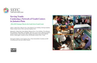 Serving Youth:
Catalyzing a Network of Youth Centers
in Jamaica Plain
2016-2019 Strategic Plan for the South Street Youth Center
Authors: Abigail Ortiz, Margaret Noce, Doris Burford, Corey Stallings, Steering Committee,
Finance Group, Parents, Teens, and Carlos Espinoza-Toro
Informed by: Abigail Ortiz, Doris Burford, Margaret Noce, Corey Stallings, Tricia Brennan,
Nicole Belanger, Sandy Bailey, Tom Kieffer, Alison Yoos, Lucy Cornier, Altagracia de Rossi,
Camille Gonzalez, Christy Pardew, Mary Lenihan, Perla Roche, Susan Porter, Michelle
Keenan, Yohaira Quiles, Jasmine Corona, John Riordan, and the Center’s Youth.
Participatory Planner: Carlos Espinoza-Toro, Urban Sustainability Consultant of CJET
Consulting and his aid, Lucia Arthur-Paratley
CJET
C o n s u l t i n g
 