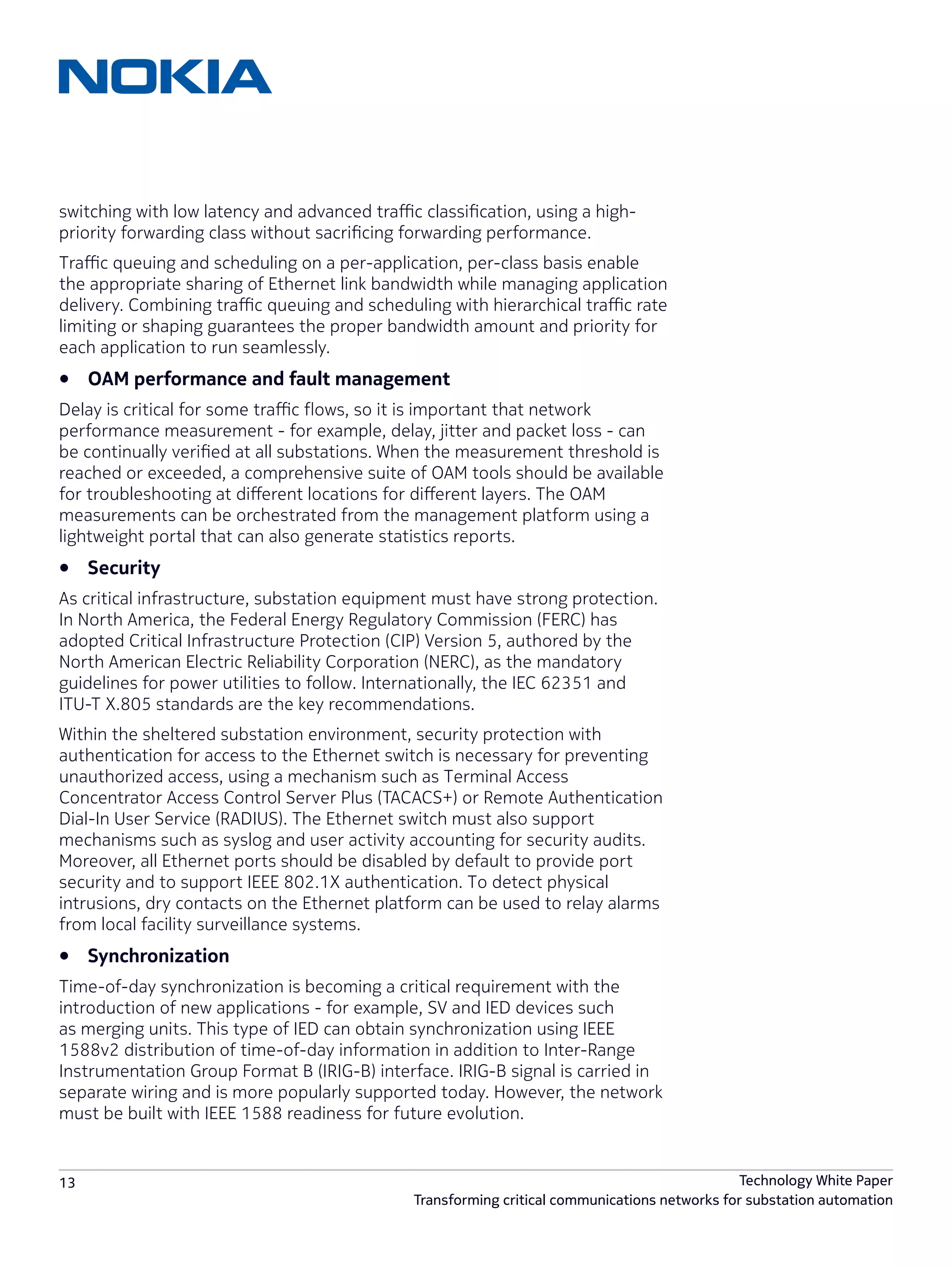 13 Technology White Paper
Transforming critical communications networks for substation automation
switching with low latency and advanced traffic classification, using a high-
priority forwarding class without sacrificing forwarding performance.
Traffic queuing and scheduling on a per-application, per-class basis enable
the appropriate sharing of Ethernet link bandwidth while managing application
delivery. Combining traffic queuing and scheduling with hierarchical traffic rate
limiting or shaping guarantees the proper bandwidth amount and priority for
each application to run seamlessly.
•	 OAM performance and fault management
Delay is critical for some traffic flows, so it is important that network
performance measurement - for example, delay, jitter and packet loss - can
be continually verified at all substations. When the measurement threshold is
reached or exceeded, a comprehensive suite of OAM tools should be available
for troubleshooting at different locations for different layers. The OAM
measurements can be orchestrated from the management platform using a
lightweight portal that can also generate statistics reports.
•	 Security
As critical infrastructure, substation equipment must have strong protection.
In North America, the Federal Energy Regulatory Commission (FERC) has
adopted Critical Infrastructure Protection (CIP) Version 5, authored by the
North American Electric Reliability Corporation (NERC), as the mandatory
guidelines for power utilities to follow. Internationally, the IEC 62351 and
ITU-T X.805 standards are the key recommendations.
Within the sheltered substation environment, security protection with
authentication for access to the Ethernet switch is necessary for preventing
unauthorized access, using a mechanism such as Terminal Access
Concentrator Access Control Server Plus (TACACS+) or Remote Authentication
Dial-In User Service (RADIUS). The Ethernet switch must also support
mechanisms such as syslog and user activity accounting for security audits.
Moreover, all Ethernet ports should be disabled by default to provide port
security and to support IEEE 802.1X authentication. To detect physical
intrusions, dry contacts on the Ethernet platform can be used to relay alarms
from local facility surveillance systems.
•	 Synchronization
Time-of-day synchronization is becoming a critical requirement with the
introduction of new applications - for example, SV and IED devices such
as merging units. This type of IED can obtain synchronization using IEEE
1588v2 distribution of time-of-day information in addition to Inter-Range
Instrumentation Group Format B (IRIG-B) interface. IRIG-B signal is carried in
separate wiring and is more popularly supported today. However, the network
must be built with IEEE 1588 readiness for future evolution.
 