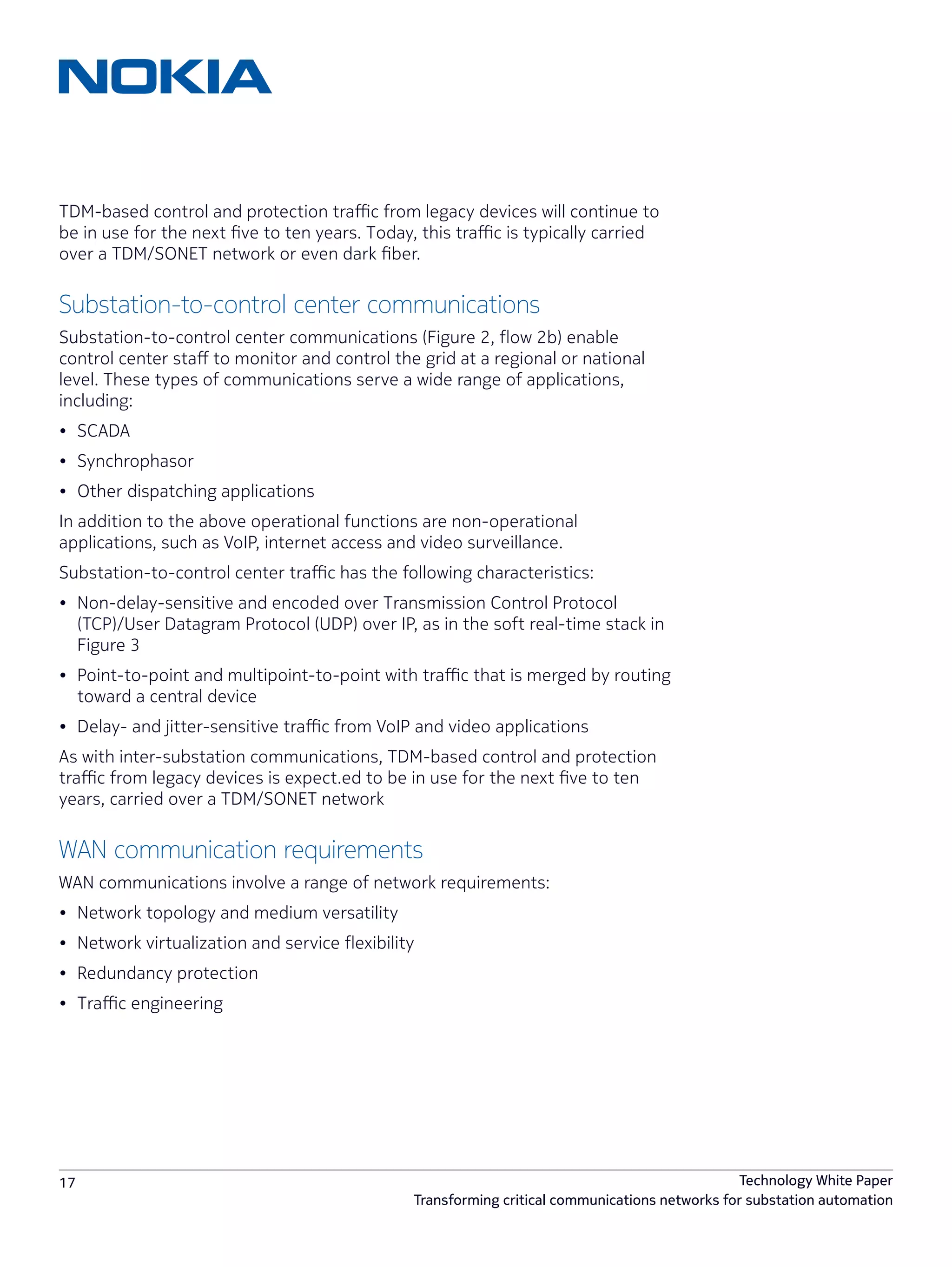 17 Technology White Paper
Transforming critical communications networks for substation automation
TDM-based control and protection traffic from legacy devices will continue to
be in use for the next five to ten years. Today, this traffic is typically carried
over a TDM/SONET network or even dark fiber.
Substation-to-control center communications
Substation-to-control center communications (Figure 2, flow 2b) enable
control center staff to monitor and control the grid at a regional or national
level. These types of communications serve a wide range of applications,
including:
•	 SCADA
•	 Synchrophasor
•	 Other dispatching applications
In addition to the above operational functions are non-operational
applications, such as VoIP, internet access and video surveillance.
Substation-to-control center traffic has the following characteristics:
•	 Non-delay-sensitive and encoded over Transmission Control Protocol
(TCP)/User Datagram Protocol (UDP) over IP, as in the soft real-time stack in
Figure 3
•	 Point-to-point and multipoint-to-point with traffic that is merged by routing
toward a central device
•	 Delay- and jitter-sensitive traffic from VoIP and video applications
As with inter-substation communications, TDM-based control and protection
traffic from legacy devices is expect.ed to be in use for the next five to ten
years, carried over a TDM/SONET network
WAN communication requirements
WAN communications involve a range of network requirements:
•	 Network topology and medium versatility
•	 Network virtualization and service flexibility
•	 Redundancy protection
•	 Traffic engineering
 