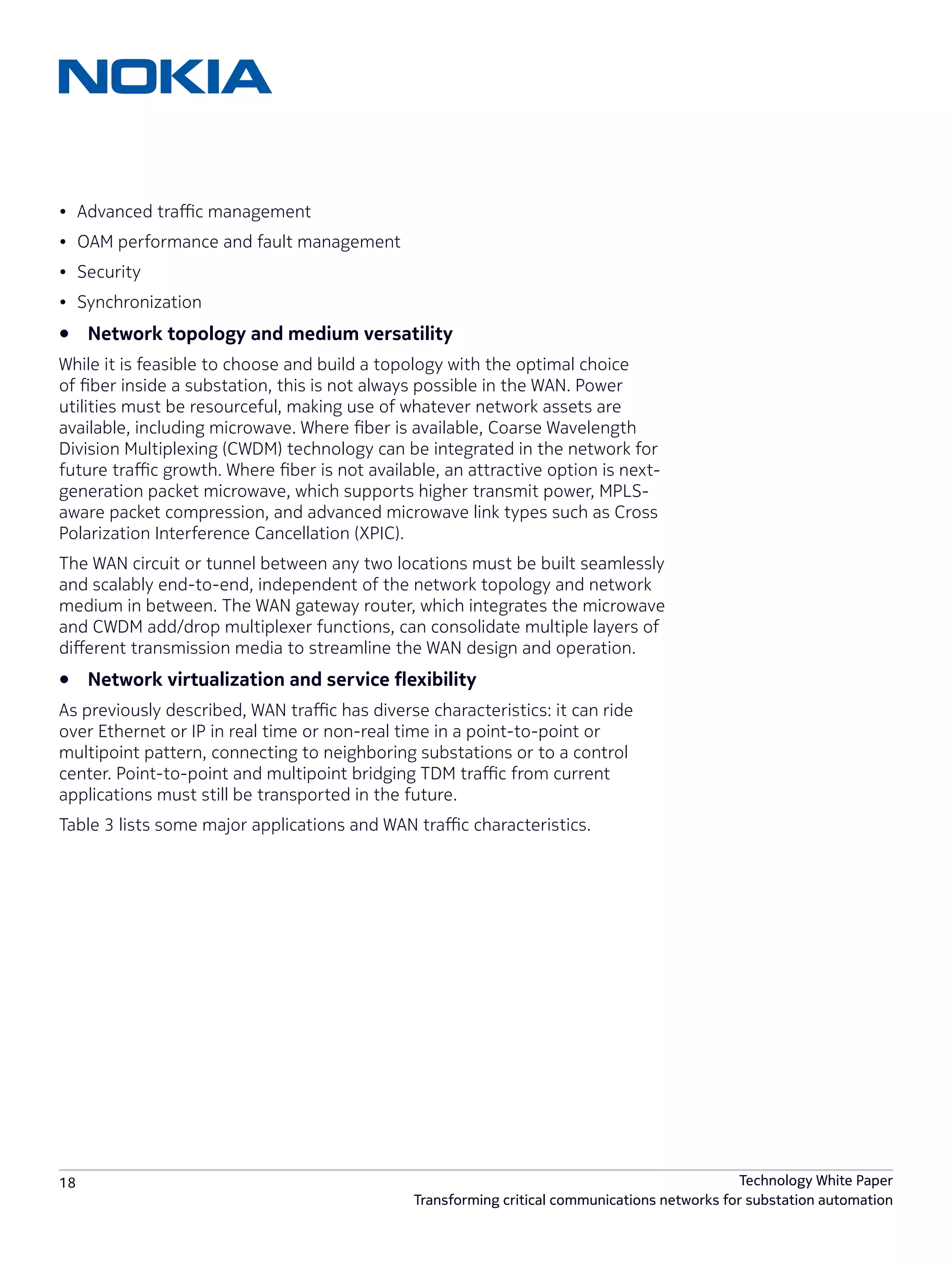 18 Technology White Paper
Transforming critical communications networks for substation automation
•	 Advanced traffic management
•	 OAM performance and fault management
•	 Security
•	 Synchronization
•	 Network topology and medium versatility
While it is feasible to choose and build a topology with the optimal choice
of fiber inside a substation, this is not always possible in the WAN. Power
utilities must be resourceful, making use of whatever network assets are
available, including microwave. Where fiber is available, Coarse Wavelength
Division Multiplexing (CWDM) technology can be integrated in the network for
future traffic growth. Where fiber is not available, an attractive option is next-
generation packet microwave, which supports higher transmit power, MPLS-
aware packet compression, and advanced microwave link types such as Cross
Polarization Interference Cancellation (XPIC).
The WAN circuit or tunnel between any two locations must be built seamlessly
and scalably end-to-end, independent of the network topology and network
medium in between. The WAN gateway router, which integrates the microwave
and CWDM add/drop multiplexer functions, can consolidate multiple layers of
different transmission media to streamline the WAN design and operation.
•	 Network virtualization and service flexibility
As previously described, WAN traffic has diverse characteristics: it can ride
over Ethernet or IP in real time or non-real time in a point-to-point or
multipoint pattern, connecting to neighboring substations or to a control
center. Point-to-point and multipoint bridging TDM traffic from current
applications must still be transported in the future.
Table 3 lists some major applications and WAN traffic characteristics.
 