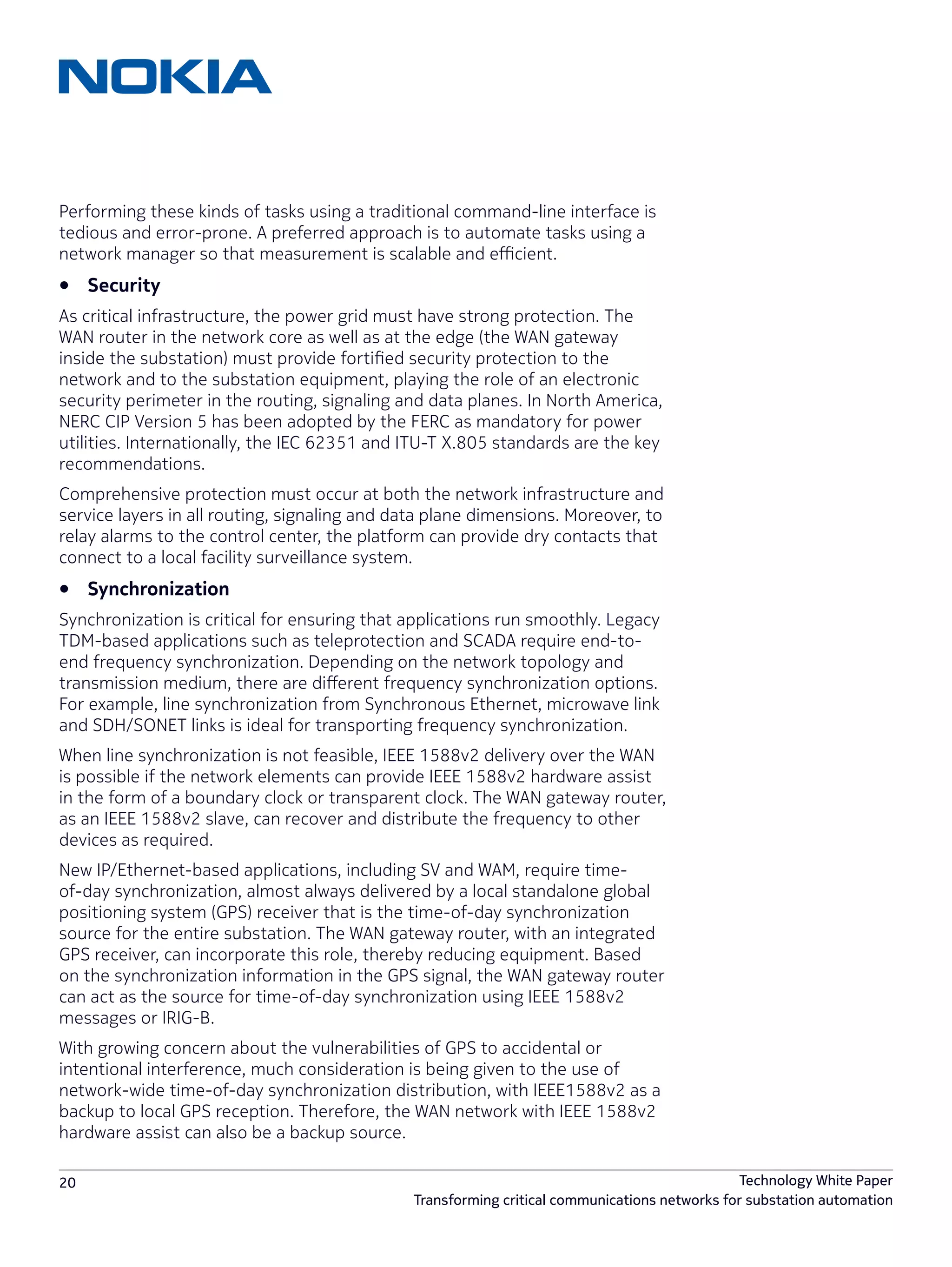20 Technology White Paper
Transforming critical communications networks for substation automation
Performing these kinds of tasks using a traditional command-line interface is
tedious and error-prone. A preferred approach is to automate tasks using a
network manager so that measurement is scalable and efficient.
•	 Security
As critical infrastructure, the power grid must have strong protection. The
WAN router in the network core as well as at the edge (the WAN gateway
inside the substation) must provide fortified security protection to the
network and to the substation equipment, playing the role of an electronic
security perimeter in the routing, signaling and data planes. In North America,
NERC CIP Version 5 has been adopted by the FERC as mandatory for power
utilities. Internationally, the IEC 62351 and ITU-T X.805 standards are the key
recommendations.
Comprehensive protection must occur at both the network infrastructure and
service layers in all routing, signaling and data plane dimensions. Moreover, to
relay alarms to the control center, the platform can provide dry contacts that
connect to a local facility surveillance system.
•	 Synchronization
Synchronization is critical for ensuring that applications run smoothly. Legacy
TDM-based applications such as teleprotection and SCADA require end-to-
end frequency synchronization. Depending on the network topology and
transmission medium, there are different frequency synchronization options.
For example, line synchronization from Synchronous Ethernet, microwave link
and SDH/SONET links is ideal for transporting frequency synchronization.
When line synchronization is not feasible, IEEE 1588v2 delivery over the WAN
is possible if the network elements can provide IEEE 1588v2 hardware assist
in the form of a boundary clock or transparent clock. The WAN gateway router,
as an IEEE 1588v2 slave, can recover and distribute the frequency to other
devices as required.
New IP/Ethernet-based applications, including SV and WAM, require time-
of-day synchronization, almost always delivered by a local standalone global
positioning system (GPS) receiver that is the time-of-day synchronization
source for the entire substation. The WAN gateway router, with an integrated
GPS receiver, can incorporate this role, thereby reducing equipment. Based
on the synchronization information in the GPS signal, the WAN gateway router
can act as the source for time-of-day synchronization using IEEE 1588v2
messages or IRIG-B.
With growing concern about the vulnerabilities of GPS to accidental or
intentional interference, much consideration is being given to the use of
network-wide time-of-day synchronization distribution, with IEEE1588v2 as a
backup to local GPS reception. Therefore, the WAN network with IEEE 1588v2
hardware assist can also be a backup source.
 