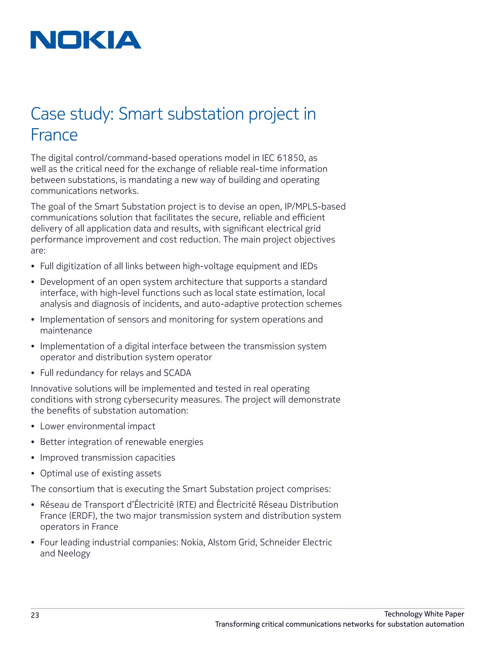 23 Technology White Paper
Transforming critical communications networks for substation automation
Case study: Smart substation project in
France
The digital control/command-based operations model in IEC 61850, as
well as the critical need for the exchange of reliable real-time information
between substations, is mandating a new way of building and operating
communications networks.
The goal of the Smart Substation project is to devise an open, IP/MPLS-based
communications solution that facilitates the secure, reliable and efficient
delivery of all application data and results, with significant electrical grid
performance improvement and cost reduction. The main project objectives
are:
•	 Full digitization of all links between high-voltage equipment and IEDs
•	 Development of an open system architecture that supports a standard
interface, with high-level functions such as local state estimation, local
analysis and diagnosis of incidents, and auto-adaptive protection schemes
•	 Implementation of sensors and monitoring for system operations and
maintenance
•	 Implementation of a digital interface between the transmission system
operator and distribution system operator
•	 Full redundancy for relays and SCADA
Innovative solutions will be implemented and tested in real operating
conditions with strong cybersecurity measures. The project will demonstrate
the benefits of substation automation:
•	 Lower environmental impact
•	 Better integration of renewable energies
•	 Improved transmission capacities
•	 Optimal use of existing assets
The consortium that is executing the Smart Substation project comprises:
•	 Réseau de Transport d’Électricité (RTE) and Électricité Réseau Distribution
France (ERDF), the two major transmission system and distribution system
operators in France
•	 Four leading industrial companies: Nokia, Alstom Grid, Schneider Electric
and Neelogy
 