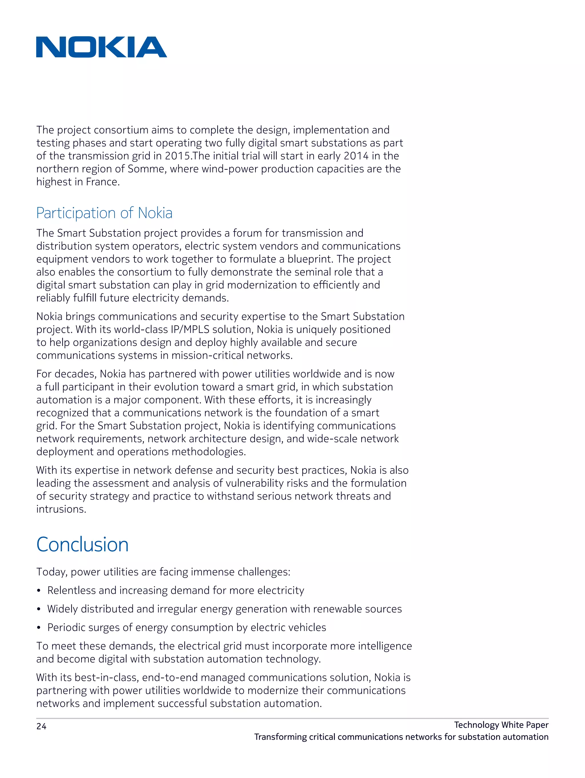 24 Technology White Paper
Transforming critical communications networks for substation automation
The project consortium aims to complete the design, implementation and
testing phases and start operating two fully digital smart substations as part
of the transmission grid in 2015.The initial trial will start in early 2014 in the
northern region of Somme, where wind-power production capacities are the
highest in France.
Participation of Nokia
The Smart Substation project provides a forum for transmission and
distribution system operators, electric system vendors and communications
equipment vendors to work together to formulate a blueprint. The project
also enables the consortium to fully demonstrate the seminal role that a
digital smart substation can play in grid modernization to efficiently and
reliably fulfill future electricity demands.
Nokia brings communications and security expertise to the Smart Substation
project. With its world-class IP/MPLS solution, Nokia is uniquely positioned
to help organizations design and deploy highly available and secure
communications systems in mission-critical networks.
For decades, Nokia has partnered with power utilities worldwide and is now
a full participant in their evolution toward a smart grid, in which substation
automation is a major component. With these efforts, it is increasingly
recognized that a communications network is the foundation of a smart
grid. For the Smart Substation project, Nokia is identifying communications
network requirements, network architecture design, and wide-scale network
deployment and operations methodologies.
With its expertise in network defense and security best practices, Nokia is also
leading the assessment and analysis of vulnerability risks and the formulation
of security strategy and practice to withstand serious network threats and
intrusions.
Conclusion
Today, power utilities are facing immense challenges:
•	 Relentless and increasing demand for more electricity
•	 Widely distributed and irregular energy generation with renewable sources
•	 Periodic surges of energy consumption by electric vehicles
To meet these demands, the electrical grid must incorporate more intelligence
and become digital with substation automation technology.
With its best-in-class, end-to-end managed communications solution, Nokia is
partnering with power utilities worldwide to modernize their communications
networks and implement successful substation automation.
 
