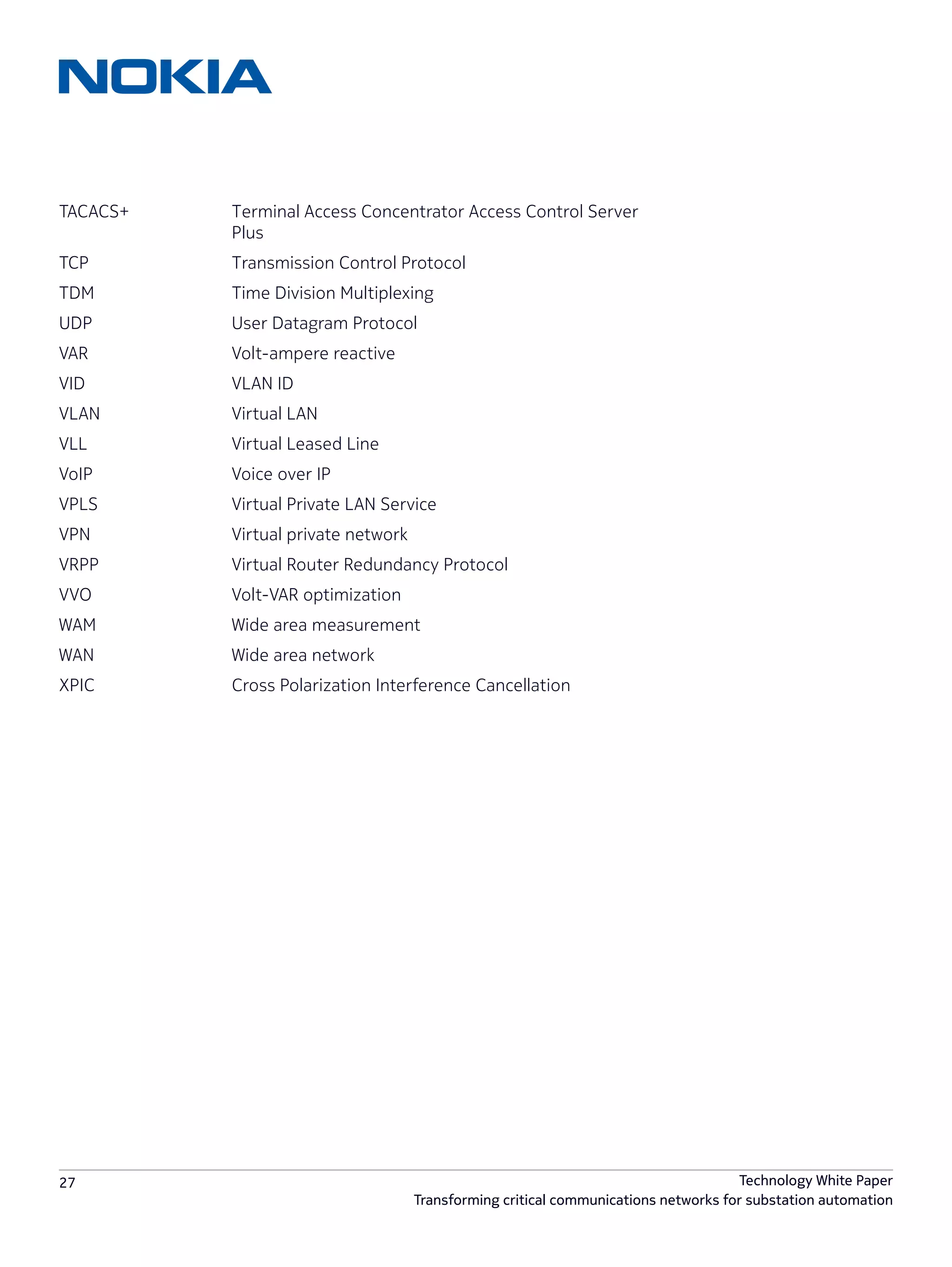 27 Technology White Paper
Transforming critical communications networks for substation automation
TACACS+		 Terminal Access Concentrator Access Control Server 	
			Plus
TCP			 Transmission Control Protocol
TDM 			 Time Division Multiplexing
UDP			 User Datagram Protocol
VAR			Volt-ampere reactive
VID			VLAN ID
VLAN 			 Virtual LAN
VLL			 Virtual Leased Line
VoIP			 Voice over IP
VPLS 			 Virtual Private LAN Service
VPN 			 Virtual private network
VRPP			 Virtual Router Redundancy Protocol
VVO			Volt-VAR optimization
WAM			 Wide area measurement
WAN 			 Wide area network
XPIC			 Cross Polarization Interference Cancellation
 