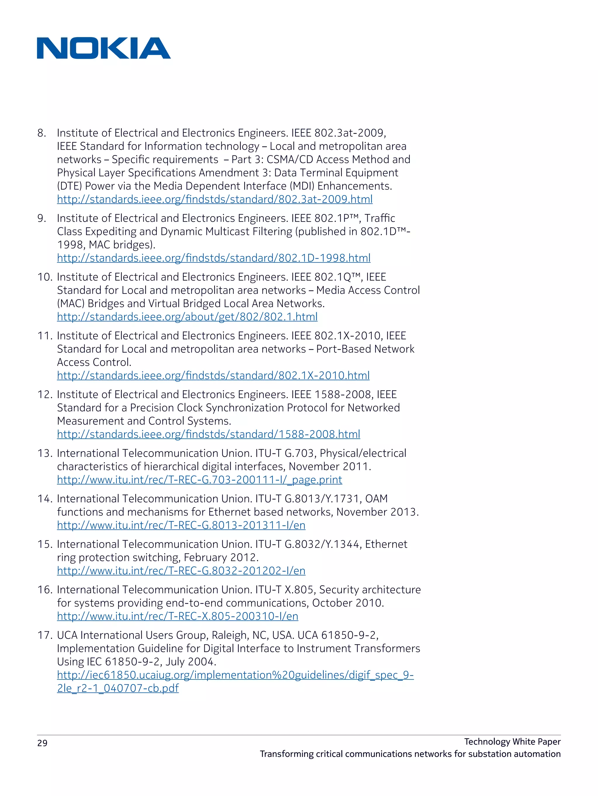 29 Technology White Paper
Transforming critical communications networks for substation automation
8.	 Institute of Electrical and Electronics Engineers. IEEE 802.3at-2009,
IEEE Standard for Information technology – Local and metropolitan area
networks – Specific requirements – Part 3: CSMA/CD Access Method and
Physical Layer Specifications Amendment 3: Data Terminal Equipment
(DTE) Power via the Media Dependent Interface (MDI) Enhancements.
http://standards.ieee.org/findstds/standard/802.3at-2009.html
9.	 Institute of Electrical and Electronics Engineers. IEEE 802.1P™, Traffic
Class Expediting and Dynamic Multicast Filtering (published in 802.1D™-
1998, MAC bridges).
http://standards.ieee.org/findstds/standard/802.1D-1998.html
10.	Institute of Electrical and Electronics Engineers. IEEE 802.1Q™, IEEE
Standard for Local and metropolitan area networks – Media Access Control
(MAC) Bridges and Virtual Bridged Local Area Networks.
http://standards.ieee.org/about/get/802/802.1.html
11.	Institute of Electrical and Electronics Engineers. IEEE 802.1X-2010, IEEE
Standard for Local and metropolitan area networks – Port-Based Network
Access Control.
http://standards.ieee.org/findstds/standard/802.1X-2010.html
12.	Institute of Electrical and Electronics Engineers. IEEE 1588-2008, IEEE
Standard for a Precision Clock Synchronization Protocol for Networked
Measurement and Control Systems.
http://standards.ieee.org/findstds/standard/1588-2008.html
13.	International Telecommunication Union. ITU-T G.703, Physical/electrical
characteristics of hierarchical digital interfaces, November 2011.
http://www.itu.int/rec/T-REC-G.703-200111-I/_page.print
14.	International Telecommunication Union. ITU-T G.8013/Y.1731, OAM
functions and mechanisms for Ethernet based networks, November 2013.
http://www.itu.int/rec/T-REC-G.8013-201311-I/en
15.	International Telecommunication Union. ITU-T G.8032/Y.1344, Ethernet
ring protection switching, February 2012.
http://www.itu.int/rec/T-REC-G.8032-201202-I/en
16.	International Telecommunication Union. ITU-T X.805, Security architecture
for systems providing end-to-end communications, October 2010.
http://www.itu.int/rec/T-REC-X.805-200310-I/en
17.	UCA International Users Group, Raleigh, NC, USA. UCA 61850-9-2,
Implementation Guideline for Digital Interface to Instrument Transformers
Using IEC 61850-9-2, July 2004.
http://iec61850.ucaiug.org/implementation%20guidelines/digif_spec_9-
2le_r2-1_040707-cb.pdf
 