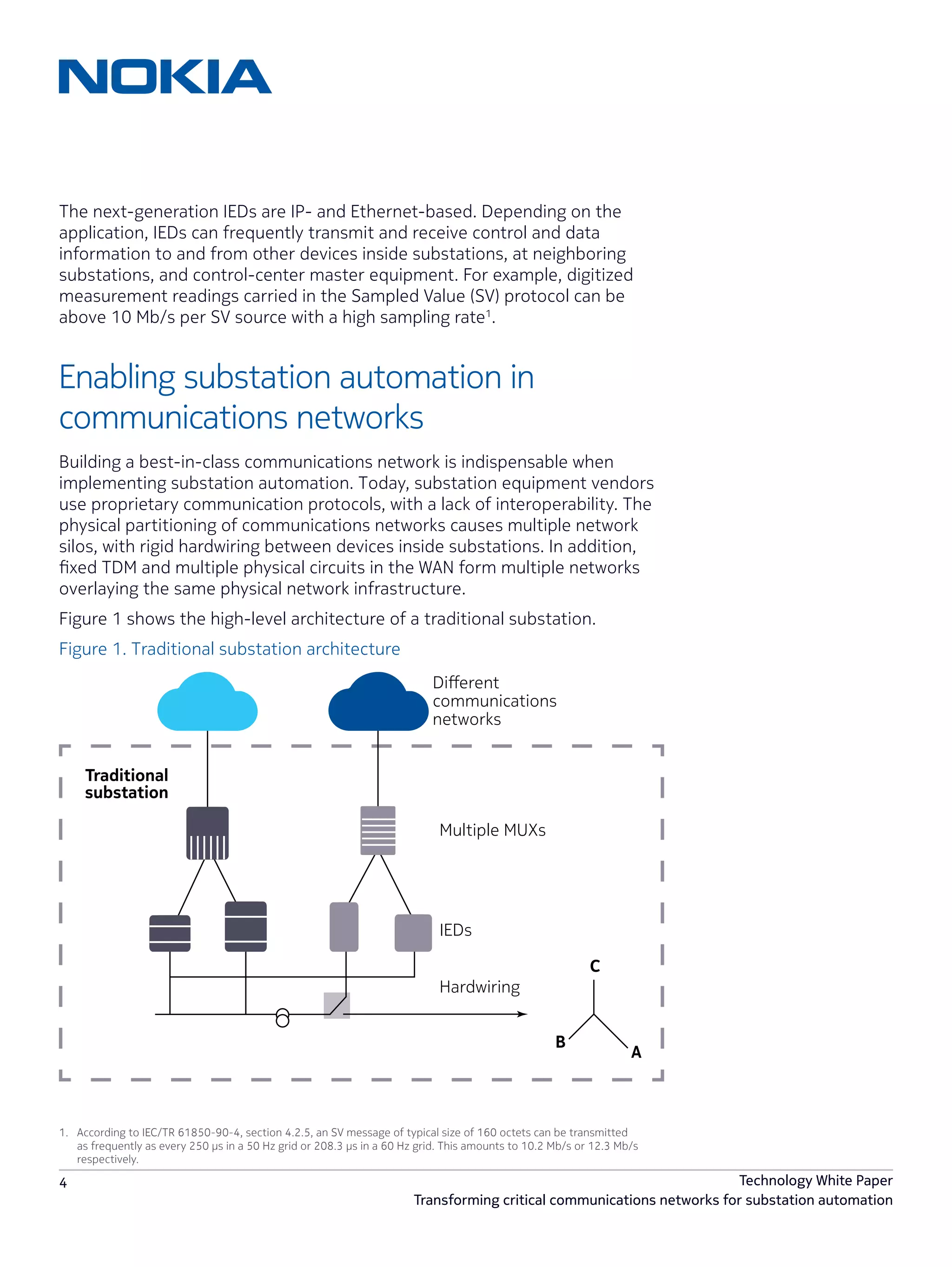 4 Technology White Paper
Transforming critical communications networks for substation automation
The next-generation IEDs are IP- and Ethernet-based. Depending on the
application, IEDs can frequently transmit and receive control and data
information to and from other devices inside substations, at neighboring
substations, and control-center master equipment. For example, digitized
measurement readings carried in the Sampled Value (SV) protocol can be
above 10 Mb/s per SV source with a high sampling rate1
.
Enabling substation automation in
communications networks
Building a best-in-class communications network is indispensable when
implementing substation automation. Today, substation equipment vendors
use proprietary communication protocols, with a lack of interoperability. The
physical partitioning of communications networks causes multiple network
silos, with rigid hardwiring between devices inside substations. In addition,
fixed TDM and multiple physical circuits in the WAN form multiple networks
overlaying the same physical network infrastructure.
Figure 1 shows the high-level architecture of a traditional substation.
Figure 1. Traditional substation architecture
IEDs
A
C
B
Hardwiring
Multiple MUXs
Traditional
substation
Diﬀerent
communications
networks
1.	 According to IEC/TR 61850-90-4, section 4.2.5, an SV message of typical size of 160 octets can be transmitted
as frequently as every 250 μs in a 50 Hz grid or 208.3 μs in a 60 Hz grid. This amounts to 10.2 Mb/s or 12.3 Mb/s
respectively.
 