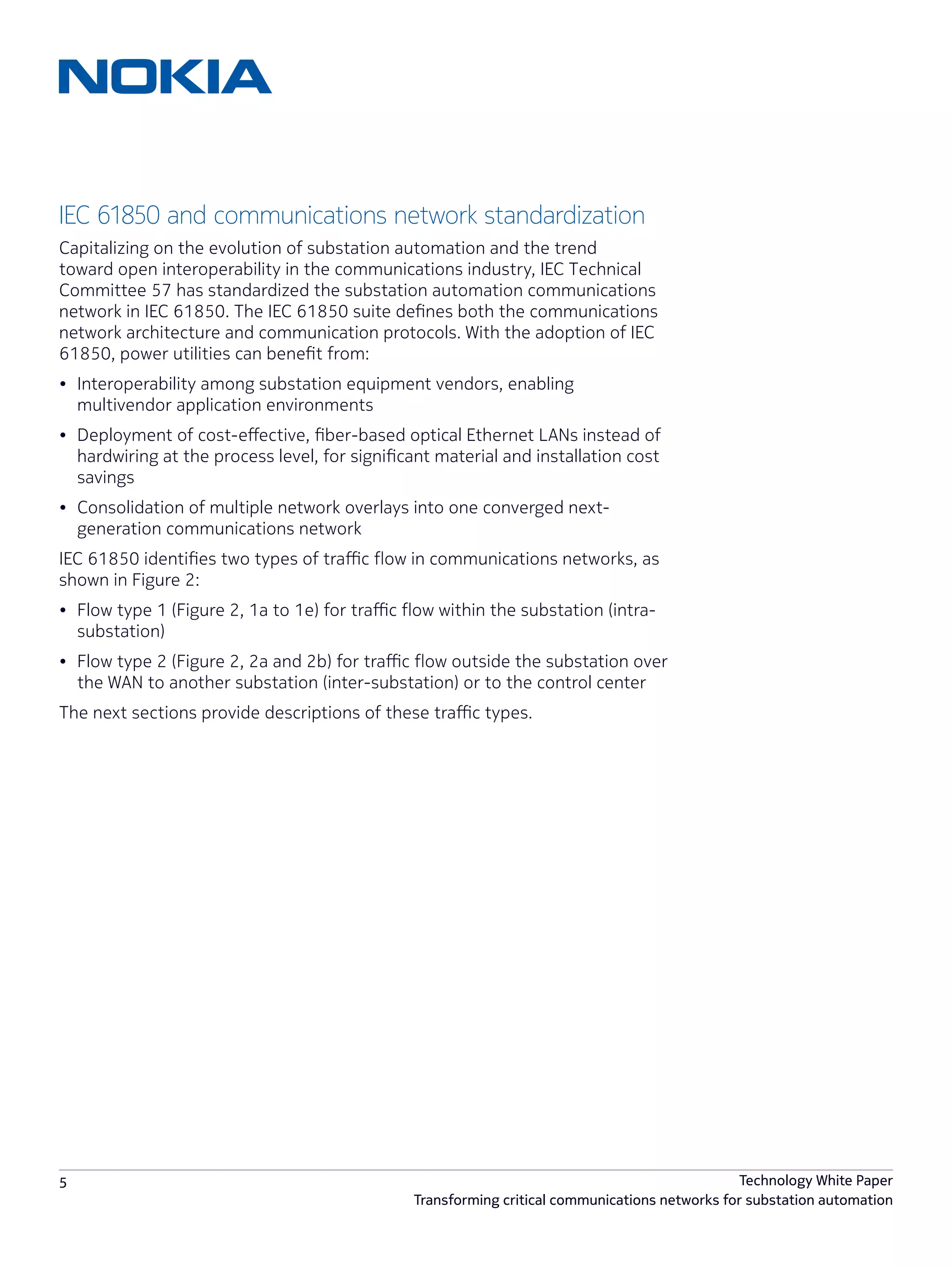 5 Technology White Paper
Transforming critical communications networks for substation automation
IEC 61850 and communications network standardization
Capitalizing on the evolution of substation automation and the trend
toward open interoperability in the communications industry, IEC Technical
Committee 57 has standardized the substation automation communications
network in IEC 61850. The IEC 61850 suite defines both the communications
network architecture and communication protocols. With the adoption of IEC
61850, power utilities can benefit from:
•	 Interoperability among substation equipment vendors, enabling
multivendor application environments
•	 Deployment of cost-effective, fiber-based optical Ethernet LANs instead of
hardwiring at the process level, for significant material and installation cost
savings
•	 Consolidation of multiple network overlays into one converged next-
generation communications network
IEC 61850 identifies two types of traffic flow in communications networks, as
shown in Figure 2:
•	 Flow type 1 (Figure 2, 1a to 1e) for traffic flow within the substation (intra-
substation)
•	 Flow type 2 (Figure 2, 2a and 2b) for traffic flow outside the substation over
the WAN to another substation (inter-substation) or to the control center
The next sections provide descriptions of these traffic types.
 