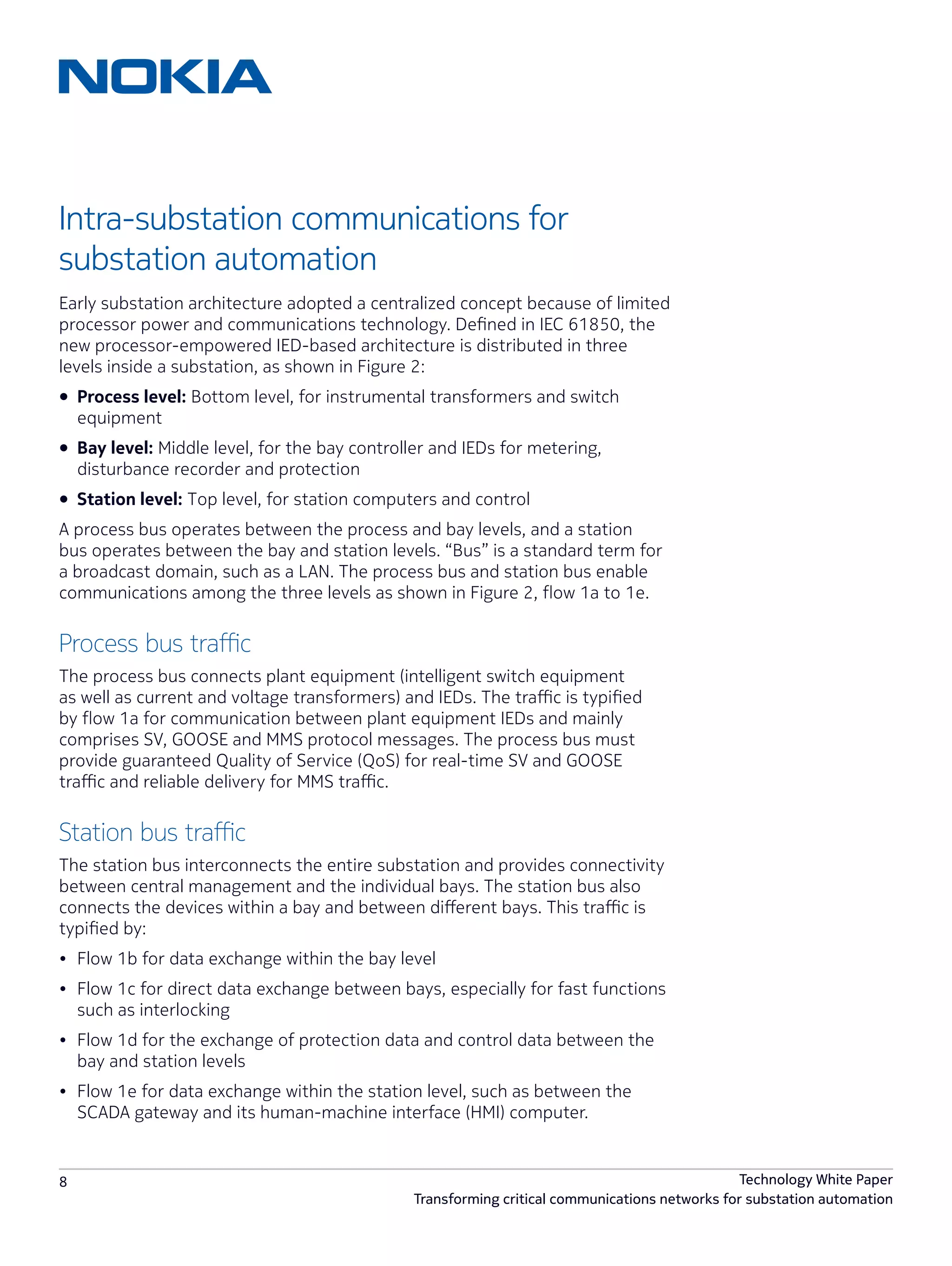8 Technology White Paper
Transforming critical communications networks for substation automation
Intra-substation communications for
substation automation
Early substation architecture adopted a centralized concept because of limited
processor power and communications technology. Defined in IEC 61850, the
new processor-empowered IED-based architecture is distributed in three
levels inside a substation, as shown in Figure 2:
•	 Process level: Bottom level, for instrumental transformers and switch
equipment
•	 Bay level: Middle level, for the bay controller and IEDs for metering,
disturbance recorder and protection
•	 Station level: Top level, for station computers and control
A process bus operates between the process and bay levels, and a station
bus operates between the bay and station levels. “Bus” is a standard term for
a broadcast domain, such as a LAN. The process bus and station bus enable
communications among the three levels as shown in Figure 2, flow 1a to 1e.
Process bus traffic
The process bus connects plant equipment (intelligent switch equipment
as well as current and voltage transformers) and IEDs. The traffic is typified
by flow 1a for communication between plant equipment IEDs and mainly
comprises SV, GOOSE and MMS protocol messages. The process bus must
provide guaranteed Quality of Service (QoS) for real-time SV and GOOSE
traffic and reliable delivery for MMS traffic.
Station bus traffic
The station bus interconnects the entire substation and provides connectivity
between central management and the individual bays. The station bus also
connects the devices within a bay and between different bays. This traffic is
typified by:
•	 Flow 1b for data exchange within the bay level
•	 Flow 1c for direct data exchange between bays, especially for fast functions
such as interlocking
•	 Flow 1d for the exchange of protection data and control data between the
bay and station levels
•	 Flow 1e for data exchange within the station level, such as between the
SCADA gateway and its human-machine interface (HMI) computer.
 