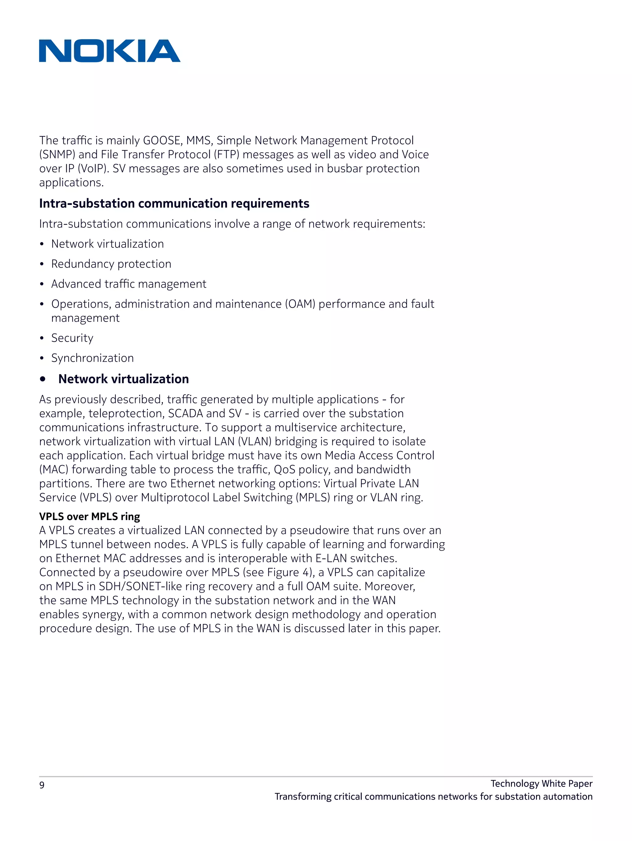 9 Technology White Paper
Transforming critical communications networks for substation automation
The traffic is mainly GOOSE, MMS, Simple Network Management Protocol
(SNMP) and File Transfer Protocol (FTP) messages as well as video and Voice
over IP (VoIP). SV messages are also sometimes used in busbar protection
applications.
Intra-substation communication requirements
Intra-substation communications involve a range of network requirements:
•	 Network virtualization
•	 Redundancy protection
•	 Advanced traffic management
•	 Operations, administration and maintenance (OAM) performance and fault
management
•	 Security
•	 Synchronization
•	 Network virtualization
As previously described, traffic generated by multiple applications - for
example, teleprotection, SCADA and SV - is carried over the substation
communications infrastructure. To support a multiservice architecture,
network virtualization with virtual LAN (VLAN) bridging is required to isolate
each application. Each virtual bridge must have its own Media Access Control
(MAC) forwarding table to process the traffic, QoS policy, and bandwidth
partitions. There are two Ethernet networking options: Virtual Private LAN
Service (VPLS) over Multiprotocol Label Switching (MPLS) ring or VLAN ring.
VPLS over MPLS ring
A VPLS creates a virtualized LAN connected by a pseudowire that runs over an
MPLS tunnel between nodes. A VPLS is fully capable of learning and forwarding
on Ethernet MAC addresses and is interoperable with E-LAN switches.
Connected by a pseudowire over MPLS (see Figure 4), a VPLS can capitalize
on MPLS in SDH/SONET-like ring recovery and a full OAM suite. Moreover,
the same MPLS technology in the substation network and in the WAN
enables synergy, with a common network design methodology and operation
procedure design. The use of MPLS in the WAN is discussed later in this paper.
 