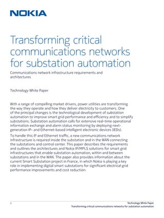 1 Technology White Paper
Transforming critical communications networks for substation automation
Transforming critical
communications networks
for substation automation
Technology White Paper
Communications network infrastructure requirements and
architectures
With a range of compelling market drivers, power utilities are transforming
the way they operate and how they deliver electricity to customers. One
of the principal changes is the technological development of substation
automation to improve smart grid performance and efficiency and to simplify
substations. Substation automation calls for extensive real-time operational
information exchange and alarm status monitoring by deploying next-
generation IP- and Ethernet-based intelligent electronic devices (IEDs).
To handle this IP and Ethernet traffic, a new communications network
infrastructure is required inside the substation and in the WAN connecting
the substations and control center. This paper describes the requirements
and outlines the architectures and Nokia IP/MPLS solutions for smart grid
infrastructures that enable substation automation, within and between
substations and in the WAN. The paper also provides information about the
current Smart Substation project in France, in which Nokia is playing a key
role in implementing digital smart substations for significant electrical grid
performance improvements and cost reduction.
 