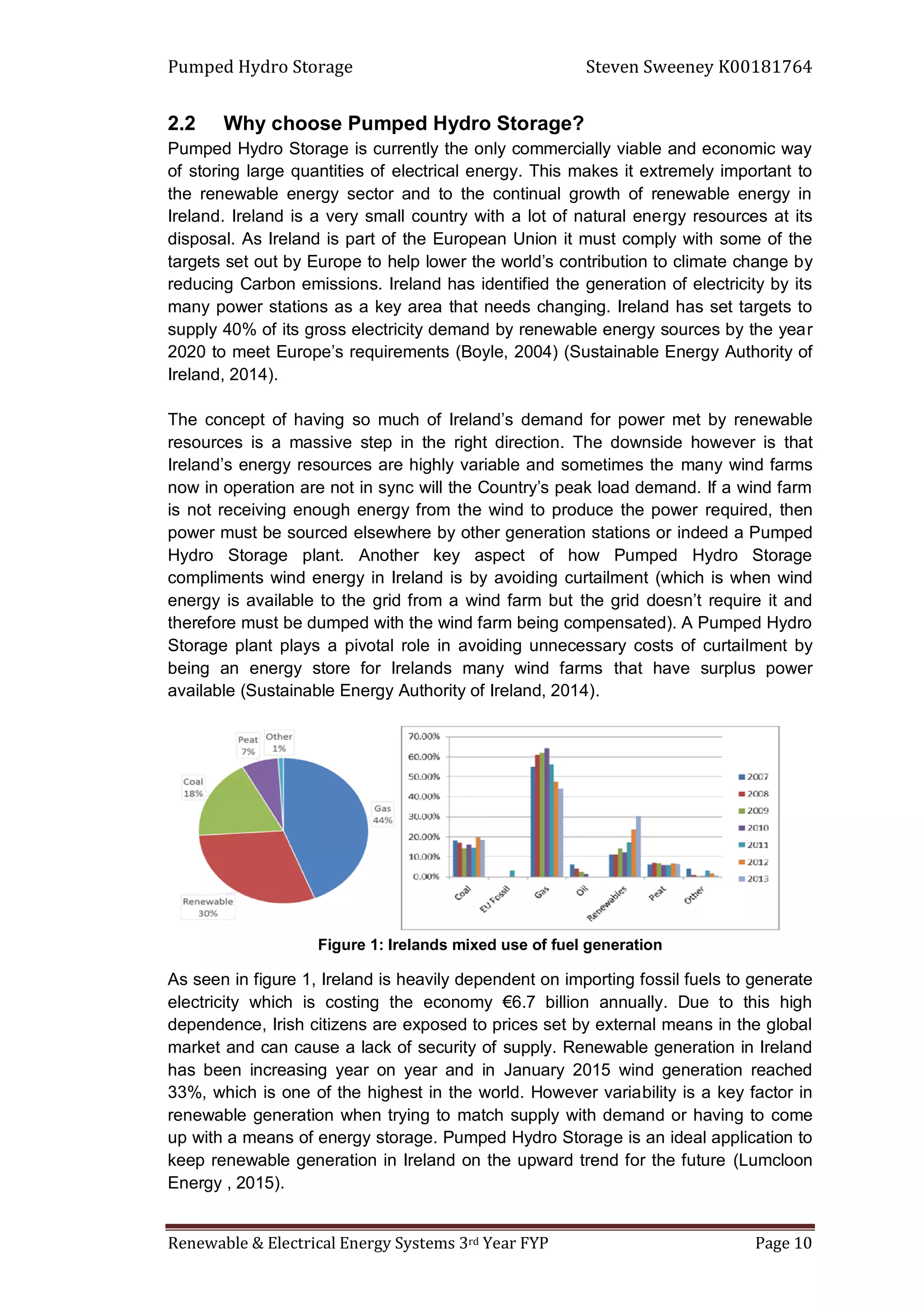 Pumped Hydro Storage Steven Sweeney K00181764
Renewable & Electrical Energy Systems 3rd Year FYP Page 10
2.2 Why choose Pumped Hydro Storage?
Pumped Hydro Storage is currently the only commercially viable and economic way
of storing large quantities of electrical energy. This makes it extremely important to
the renewable energy sector and to the continual growth of renewable energy in
Ireland. Ireland is a very small country with a lot of natural energy resources at its
disposal. As Ireland is part of the European Union it must comply with some of the
targets set out by Europe to help lower the world’s contribution to climate change by
reducing Carbon emissions. Ireland has identified the generation of electricity by its
many power stations as a key area that needs changing. Ireland has set targets to
supply 40% of its gross electricity demand by renewable energy sources by the year
2020 to meet Europe’s requirements (Boyle, 2004) (Sustainable Energy Authority of
Ireland, 2014).
The concept of having so much of Ireland’s demand for power met by renewable
resources is a massive step in the right direction. The downside however is that
Ireland’s energy resources are highly variable and sometimes the many wind farms
now in operation are not in sync will the Country’s peak load demand. If a wind farm
is not receiving enough energy from the wind to produce the power required, then
power must be sourced elsewhere by other generation stations or indeed a Pumped
Hydro Storage plant. Another key aspect of how Pumped Hydro Storage
compliments wind energy in Ireland is by avoiding curtailment (which is when wind
energy is available to the grid from a wind farm but the grid doesn’t require it and
therefore must be dumped with the wind farm being compensated). A Pumped Hydro
Storage plant plays a pivotal role in avoiding unnecessary costs of curtailment by
being an energy store for Irelands many wind farms that have surplus power
available (Sustainable Energy Authority of Ireland, 2014).
Figure 1: Irelands mixed use of fuel generation
As seen in figure 1, Ireland is heavily dependent on importing fossil fuels to generate
electricity which is costing the economy €6.7 billion annually. Due to this high
dependence, Irish citizens are exposed to prices set by external means in the global
market and can cause a lack of security of supply. Renewable generation in Ireland
has been increasing year on year and in January 2015 wind generation reached
33%, which is one of the highest in the world. However variability is a key factor in
renewable generation when trying to match supply with demand or having to come
up with a means of energy storage. Pumped Hydro Storage is an ideal application to
keep renewable generation in Ireland on the upward trend for the future (Lumcloon
Energy , 2015).
 