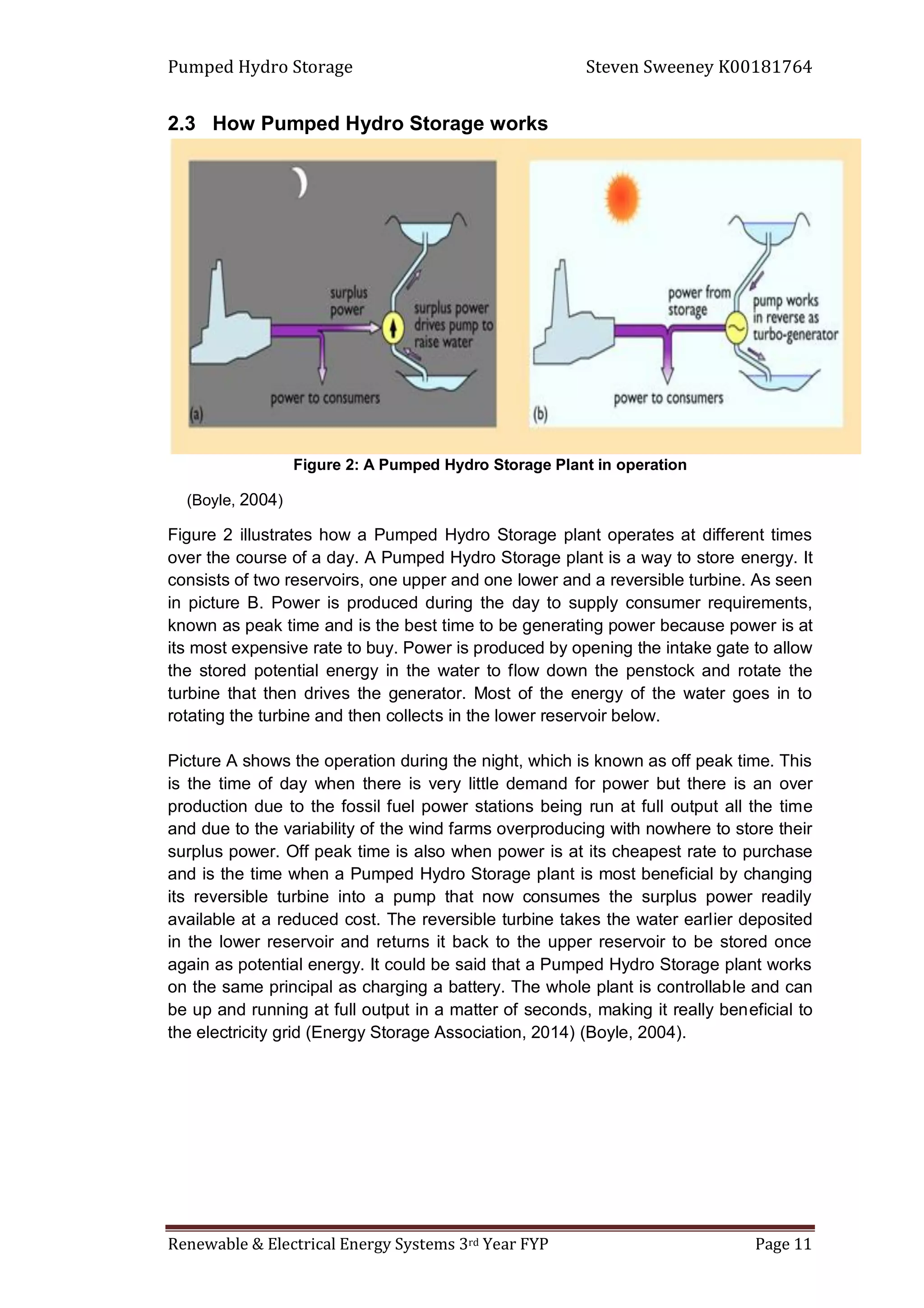 Pumped Hydro Storage Steven Sweeney K00181764
Renewable & Electrical Energy Systems 3rd Year FYP Page 11
2.3 How Pumped Hydro Storage works
Figure 2: A Pumped Hydro Storage Plant in operation
(Boyle, 2004)
Figure 2 illustrates how a Pumped Hydro Storage plant operates at different times
over the course of a day. A Pumped Hydro Storage plant is a way to store energy. It
consists of two reservoirs, one upper and one lower and a reversible turbine. As seen
in picture B. Power is produced during the day to supply consumer requirements,
known as peak time and is the best time to be generating power because power is at
its most expensive rate to buy. Power is produced by opening the intake gate to allow
the stored potential energy in the water to flow down the penstock and rotate the
turbine that then drives the generator. Most of the energy of the water goes in to
rotating the turbine and then collects in the lower reservoir below.
Picture A shows the operation during the night, which is known as off peak time. This
is the time of day when there is very little demand for power but there is an over
production due to the fossil fuel power stations being run at full output all the time
and due to the variability of the wind farms overproducing with nowhere to store their
surplus power. Off peak time is also when power is at its cheapest rate to purchase
and is the time when a Pumped Hydro Storage plant is most beneficial by changing
its reversible turbine into a pump that now consumes the surplus power readily
available at a reduced cost. The reversible turbine takes the water earlier deposited
in the lower reservoir and returns it back to the upper reservoir to be stored once
again as potential energy. It could be said that a Pumped Hydro Storage plant works
on the same principal as charging a battery. The whole plant is controllable and can
be up and running at full output in a matter of seconds, making it really beneficial to
the electricity grid (Energy Storage Association, 2014) (Boyle, 2004).
 