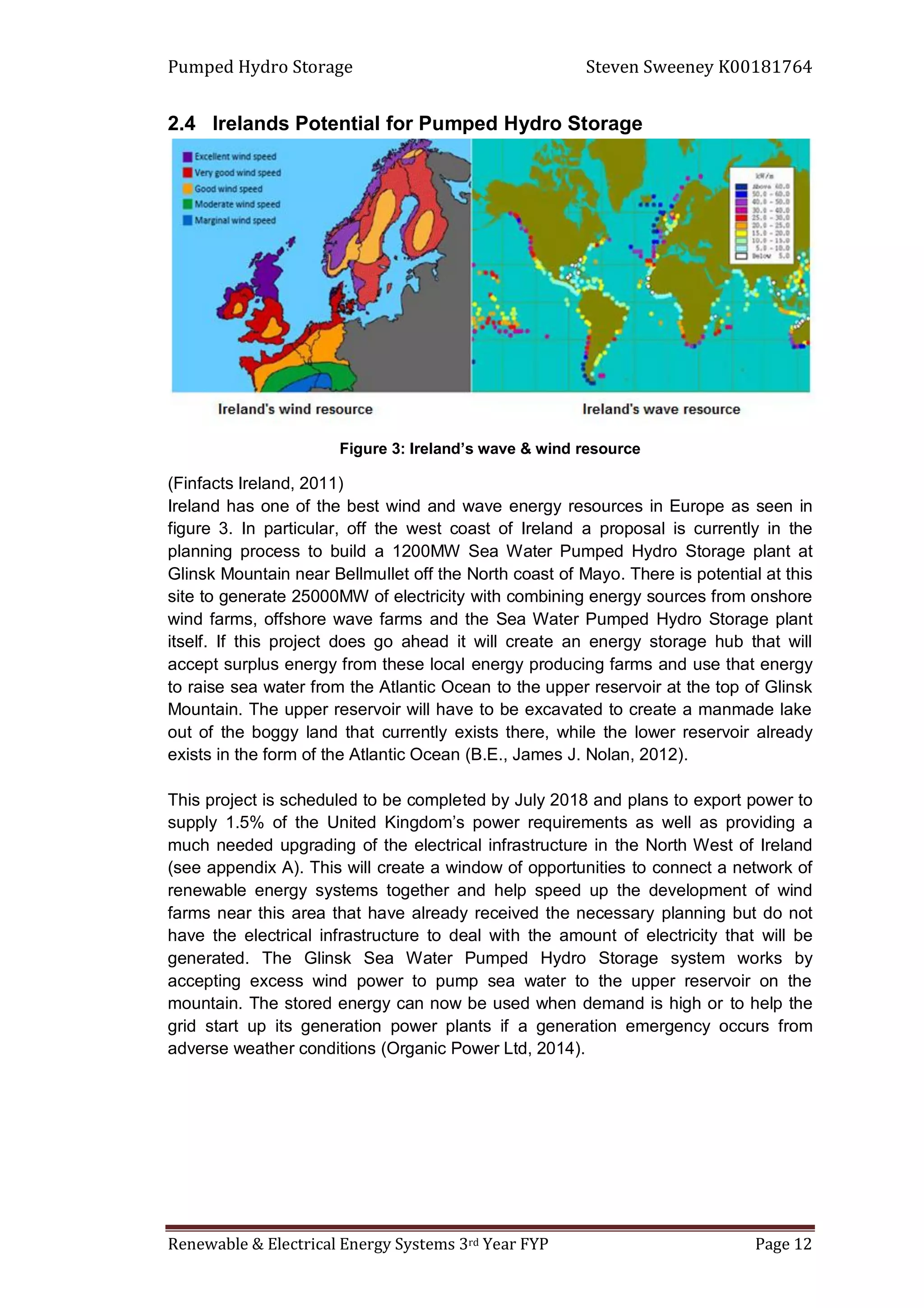 Pumped Hydro Storage Steven Sweeney K00181764
Renewable & Electrical Energy Systems 3rd Year FYP Page 12
2.4 Irelands Potential for Pumped Hydro Storage
Figure 3: Ireland’s wave & wind resource
(Finfacts Ireland, 2011)
Ireland has one of the best wind and wave energy resources in Europe as seen in
figure 3. In particular, off the west coast of Ireland a proposal is currently in the
planning process to build a 1200MW Sea Water Pumped Hydro Storage plant at
Glinsk Mountain near Bellmullet off the North coast of Mayo. There is potential at this
site to generate 25000MW of electricity with combining energy sources from onshore
wind farms, offshore wave farms and the Sea Water Pumped Hydro Storage plant
itself. If this project does go ahead it will create an energy storage hub that will
accept surplus energy from these local energy producing farms and use that energy
to raise sea water from the Atlantic Ocean to the upper reservoir at the top of Glinsk
Mountain. The upper reservoir will have to be excavated to create a manmade lake
out of the boggy land that currently exists there, while the lower reservoir already
exists in the form of the Atlantic Ocean (B.E., James J. Nolan, 2012).
This project is scheduled to be completed by July 2018 and plans to export power to
supply 1.5% of the United Kingdom’s power requirements as well as providing a
much needed upgrading of the electrical infrastructure in the North West of Ireland
(see appendix A). This will create a window of opportunities to connect a network of
renewable energy systems together and help speed up the development of wind
farms near this area that have already received the necessary planning but do not
have the electrical infrastructure to deal with the amount of electricity that will be
generated. The Glinsk Sea Water Pumped Hydro Storage system works by
accepting excess wind power to pump sea water to the upper reservoir on the
mountain. The stored energy can now be used when demand is high or to help the
grid start up its generation power plants if a generation emergency occurs from
adverse weather conditions (Organic Power Ltd, 2014).
 