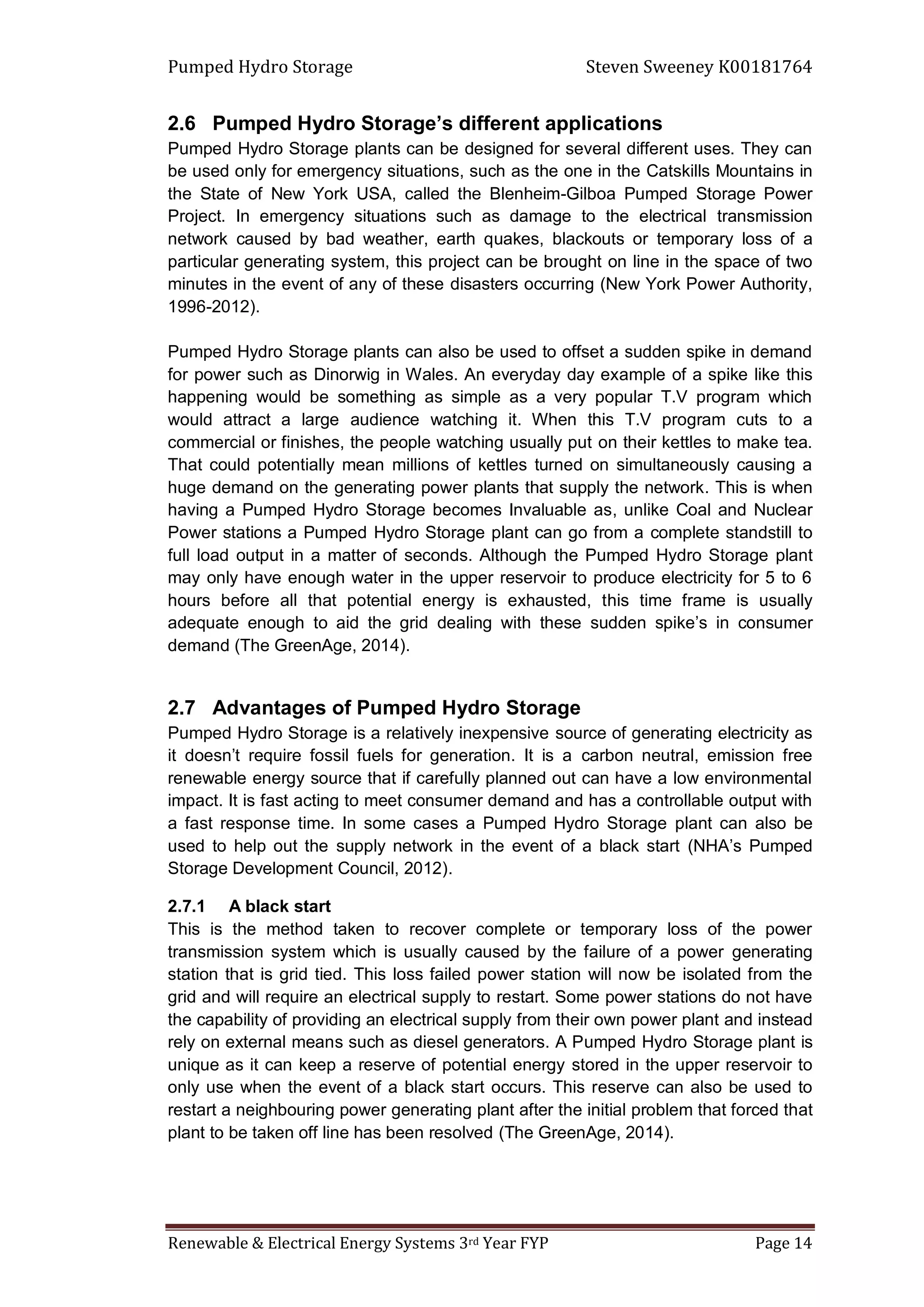 Pumped Hydro Storage Steven Sweeney K00181764
Renewable & Electrical Energy Systems 3rd Year FYP Page 14
2.6 Pumped Hydro Storage’s different applications
Pumped Hydro Storage plants can be designed for several different uses. They can
be used only for emergency situations, such as the one in the Catskills Mountains in
the State of New York USA, called the Blenheim-Gilboa Pumped Storage Power
Project. In emergency situations such as damage to the electrical transmission
network caused by bad weather, earth quakes, blackouts or temporary loss of a
particular generating system, this project can be brought on line in the space of two
minutes in the event of any of these disasters occurring (New York Power Authority,
1996-2012).
Pumped Hydro Storage plants can also be used to offset a sudden spike in demand
for power such as Dinorwig in Wales. An everyday day example of a spike like this
happening would be something as simple as a very popular T.V program which
would attract a large audience watching it. When this T.V program cuts to a
commercial or finishes, the people watching usually put on their kettles to make tea.
That could potentially mean millions of kettles turned on simultaneously causing a
huge demand on the generating power plants that supply the network. This is when
having a Pumped Hydro Storage becomes Invaluable as, unlike Coal and Nuclear
Power stations a Pumped Hydro Storage plant can go from a complete standstill to
full load output in a matter of seconds. Although the Pumped Hydro Storage plant
may only have enough water in the upper reservoir to produce electricity for 5 to 6
hours before all that potential energy is exhausted, this time frame is usually
adequate enough to aid the grid dealing with these sudden spike’s in consumer
demand (The GreenAge, 2014).
2.7 Advantages of Pumped Hydro Storage
Pumped Hydro Storage is a relatively inexpensive source of generating electricity as
it doesn’t require fossil fuels for generation. It is a carbon neutral, emission free
renewable energy source that if carefully planned out can have a low environmental
impact. It is fast acting to meet consumer demand and has a controllable output with
a fast response time. In some cases a Pumped Hydro Storage plant can also be
used to help out the supply network in the event of a black start (NHA’s Pumped
Storage Development Council, 2012).
2.7.1 A black start
This is the method taken to recover complete or temporary loss of the power
transmission system which is usually caused by the failure of a power generating
station that is grid tied. This loss failed power station will now be isolated from the
grid and will require an electrical supply to restart. Some power stations do not have
the capability of providing an electrical supply from their own power plant and instead
rely on external means such as diesel generators. A Pumped Hydro Storage plant is
unique as it can keep a reserve of potential energy stored in the upper reservoir to
only use when the event of a black start occurs. This reserve can also be used to
restart a neighbouring power generating plant after the initial problem that forced that
plant to be taken off line has been resolved (The GreenAge, 2014).
 