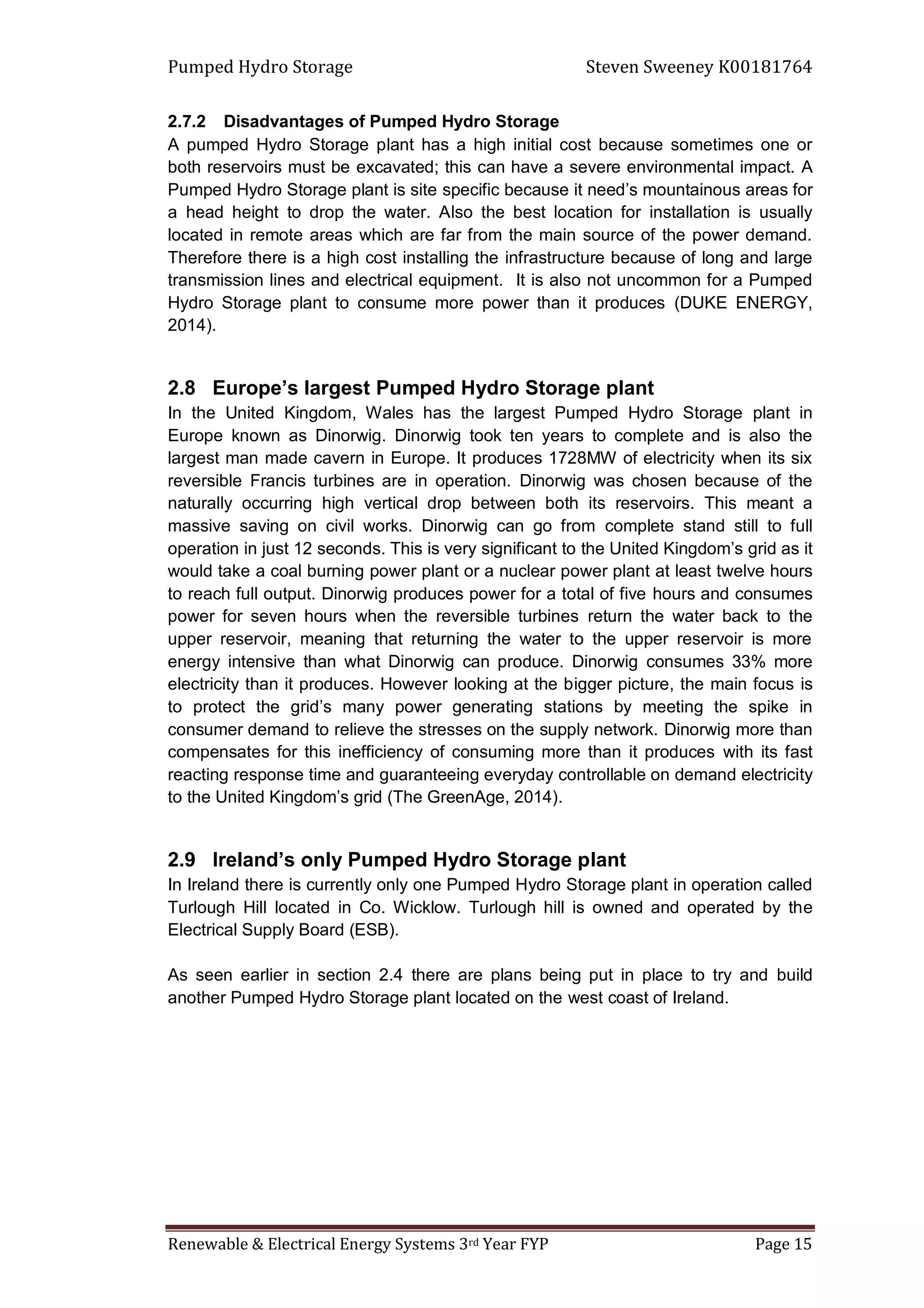 Pumped Hydro Storage Steven Sweeney K00181764
Renewable & Electrical Energy Systems 3rd Year FYP Page 15
2.7.2 Disadvantages of Pumped Hydro Storage
A pumped Hydro Storage plant has a high initial cost because sometimes one or
both reservoirs must be excavated; this can have a severe environmental impact. A
Pumped Hydro Storage plant is site specific because it need’s mountainous areas for
a head height to drop the water. Also the best location for installation is usually
located in remote areas which are far from the main source of the power demand.
Therefore there is a high cost installing the infrastructure because of long and large
transmission lines and electrical equipment. It is also not uncommon for a Pumped
Hydro Storage plant to consume more power than it produces (DUKE ENERGY,
2014).
2.8 Europe’s largest Pumped Hydro Storage plant
In the United Kingdom, Wales has the largest Pumped Hydro Storage plant in
Europe known as Dinorwig. Dinorwig took ten years to complete and is also the
largest man made cavern in Europe. It produces 1728MW of electricity when its six
reversible Francis turbines are in operation. Dinorwig was chosen because of the
naturally occurring high vertical drop between both its reservoirs. This meant a
massive saving on civil works. Dinorwig can go from complete stand still to full
operation in just 12 seconds. This is very significant to the United Kingdom’s grid as it
would take a coal burning power plant or a nuclear power plant at least twelve hours
to reach full output. Dinorwig produces power for a total of five hours and consumes
power for seven hours when the reversible turbines return the water back to the
upper reservoir, meaning that returning the water to the upper reservoir is more
energy intensive than what Dinorwig can produce. Dinorwig consumes 33% more
electricity than it produces. However looking at the bigger picture, the main focus is
to protect the grid’s many power generating stations by meeting the spike in
consumer demand to relieve the stresses on the supply network. Dinorwig more than
compensates for this inefficiency of consuming more than it produces with its fast
reacting response time and guaranteeing everyday controllable on demand electricity
to the United Kingdom’s grid (The GreenAge, 2014).
2.9 Ireland’s only Pumped Hydro Storage plant
In Ireland there is currently only one Pumped Hydro Storage plant in operation called
Turlough Hill located in Co. Wicklow. Turlough hill is owned and operated by the
Electrical Supply Board (ESB).
As seen earlier in section 2.4 there are plans being put in place to try and build
another Pumped Hydro Storage plant located on the west coast of Ireland.
 