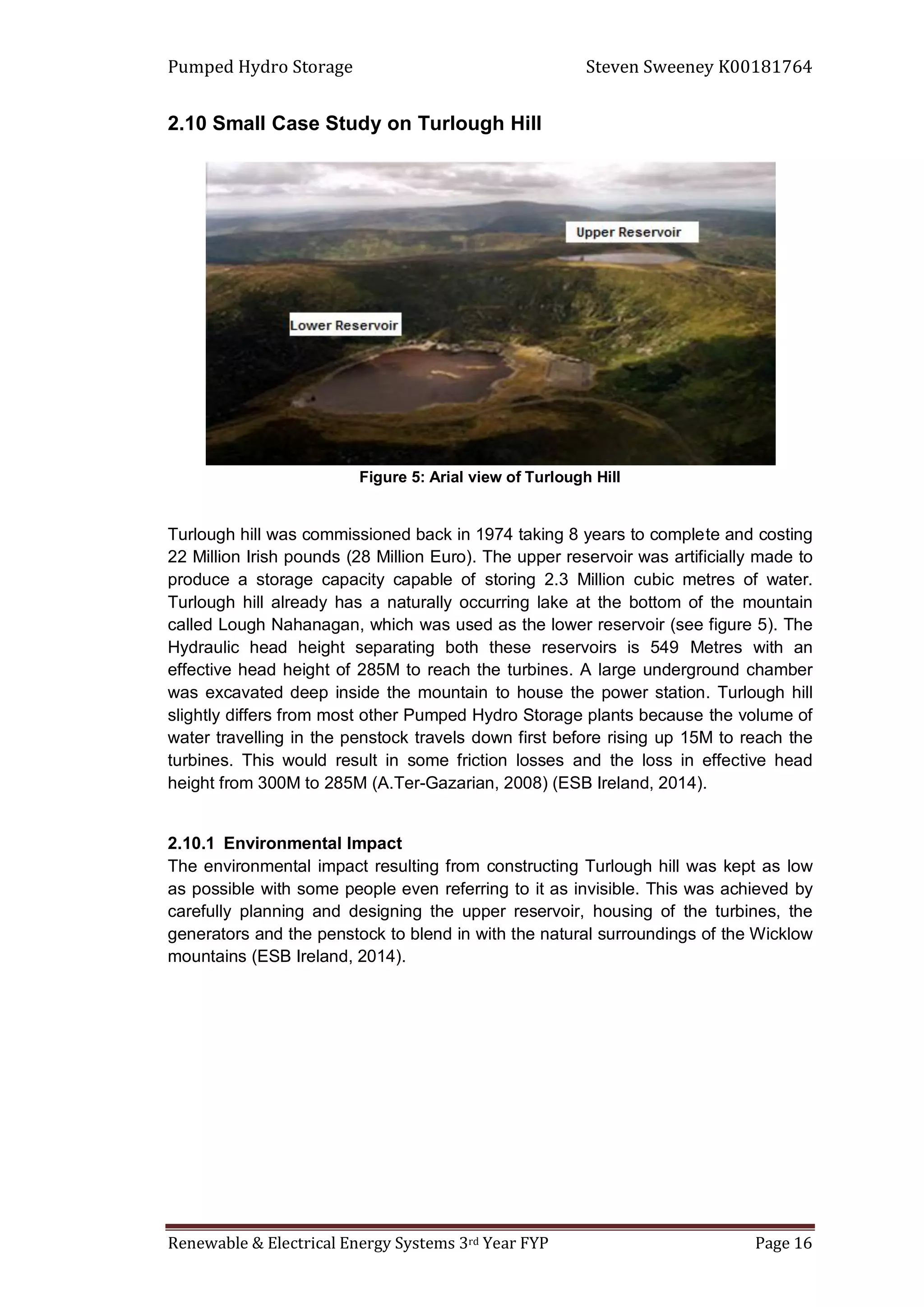 Pumped Hydro Storage Steven Sweeney K00181764
Renewable & Electrical Energy Systems 3rd Year FYP Page 16
2.10 Small Case Study on Turlough Hill
Figure 5: Arial view of Turlough Hill
Turlough hill was commissioned back in 1974 taking 8 years to complete and costing
22 Million Irish pounds (28 Million Euro). The upper reservoir was artificially made to
produce a storage capacity capable of storing 2.3 Million cubic metres of water.
Turlough hill already has a naturally occurring lake at the bottom of the mountain
called Lough Nahanagan, which was used as the lower reservoir (see figure 5). The
Hydraulic head height separating both these reservoirs is 549 Metres with an
effective head height of 285M to reach the turbines. A large underground chamber
was excavated deep inside the mountain to house the power station. Turlough hill
slightly differs from most other Pumped Hydro Storage plants because the volume of
water travelling in the penstock travels down first before rising up 15M to reach the
turbines. This would result in some friction losses and the loss in effective head
height from 300M to 285M (A.Ter-Gazarian, 2008) (ESB Ireland, 2014).
2.10.1 Environmental Impact
The environmental impact resulting from constructing Turlough hill was kept as low
as possible with some people even referring to it as invisible. This was achieved by
carefully planning and designing the upper reservoir, housing of the turbines, the
generators and the penstock to blend in with the natural surroundings of the Wicklow
mountains (ESB Ireland, 2014).
 