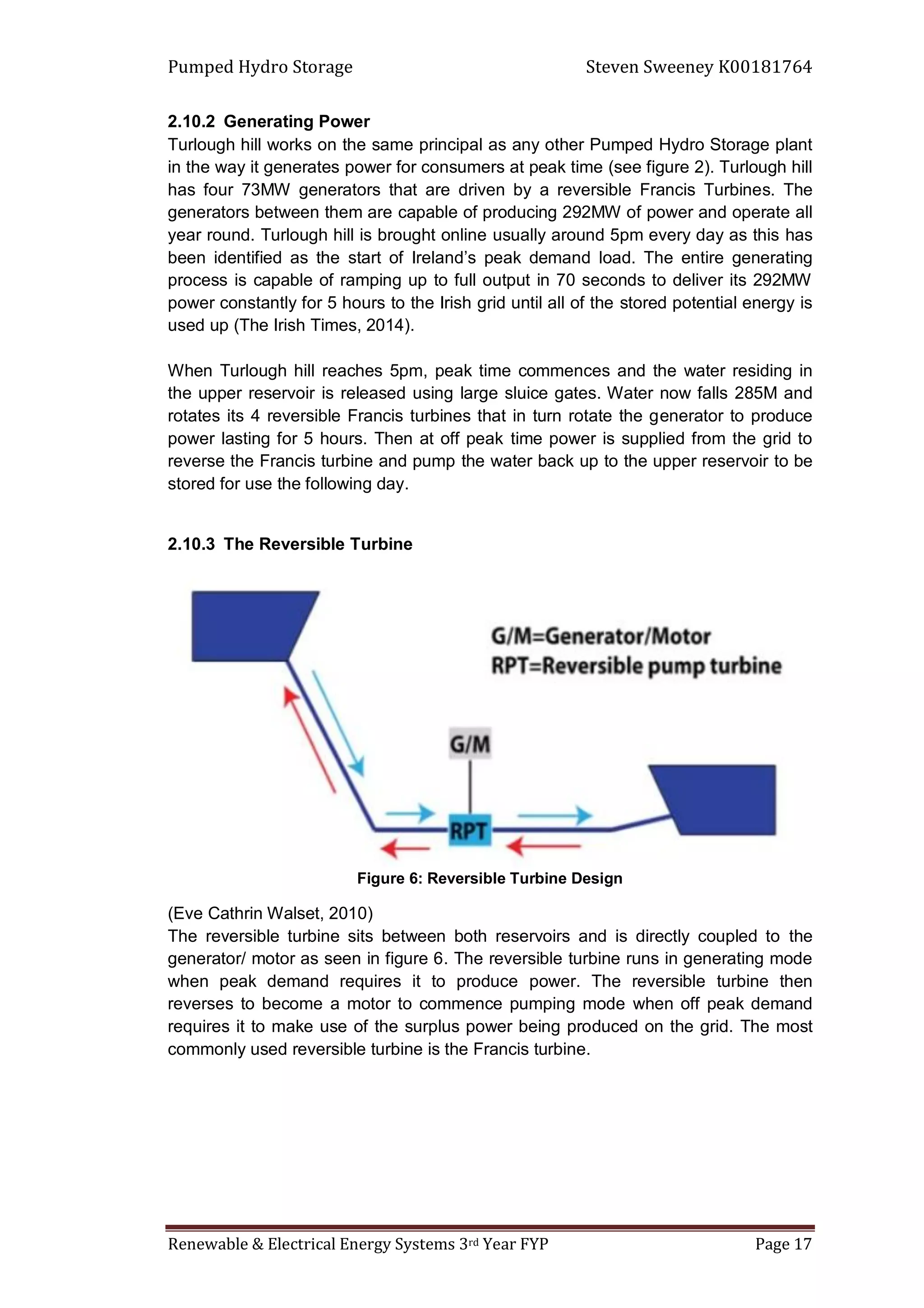 Pumped Hydro Storage Steven Sweeney K00181764
Renewable & Electrical Energy Systems 3rd Year FYP Page 17
2.10.2 Generating Power
Turlough hill works on the same principal as any other Pumped Hydro Storage plant
in the way it generates power for consumers at peak time (see figure 2). Turlough hill
has four 73MW generators that are driven by a reversible Francis Turbines. The
generators between them are capable of producing 292MW of power and operate all
year round. Turlough hill is brought online usually around 5pm every day as this has
been identified as the start of Ireland’s peak demand load. The entire generating
process is capable of ramping up to full output in 70 seconds to deliver its 292MW
power constantly for 5 hours to the Irish grid until all of the stored potential energy is
used up (The Irish Times, 2014).
When Turlough hill reaches 5pm, peak time commences and the water residing in
the upper reservoir is released using large sluice gates. Water now falls 285M and
rotates its 4 reversible Francis turbines that in turn rotate the generator to produce
power lasting for 5 hours. Then at off peak time power is supplied from the grid to
reverse the Francis turbine and pump the water back up to the upper reservoir to be
stored for use the following day.
2.10.3 The Reversible Turbine
Figure 6: Reversible Turbine Design
(Eve Cathrin Walset, 2010)
The reversible turbine sits between both reservoirs and is directly coupled to the
generator/ motor as seen in figure 6. The reversible turbine runs in generating mode
when peak demand requires it to produce power. The reversible turbine then
reverses to become a motor to commence pumping mode when off peak demand
requires it to make use of the surplus power being produced on the grid. The most
commonly used reversible turbine is the Francis turbine.
 