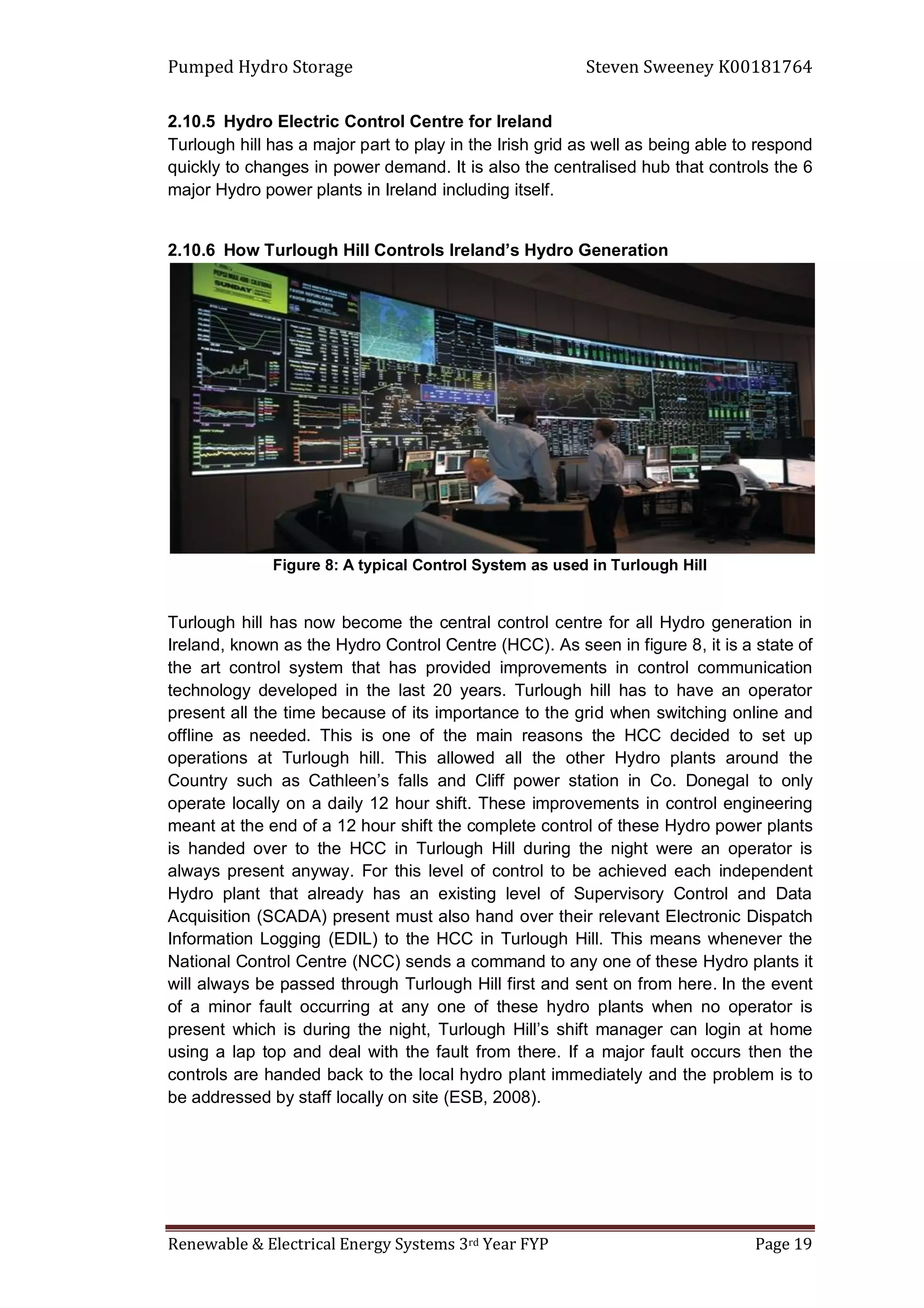Pumped Hydro Storage Steven Sweeney K00181764
Renewable & Electrical Energy Systems 3rd Year FYP Page 19
2.10.5 Hydro Electric Control Centre for Ireland
Turlough hill has a major part to play in the Irish grid as well as being able to respond
quickly to changes in power demand. It is also the centralised hub that controls the 6
major Hydro power plants in Ireland including itself.
2.10.6 How Turlough Hill Controls Ireland’s Hydro Generation
Figure 8: A typical Control System as used in Turlough Hill
Turlough hill has now become the central control centre for all Hydro generation in
Ireland, known as the Hydro Control Centre (HCC). As seen in figure 8, it is a state of
the art control system that has provided improvements in control communication
technology developed in the last 20 years. Turlough hill has to have an operator
present all the time because of its importance to the grid when switching online and
offline as needed. This is one of the main reasons the HCC decided to set up
operations at Turlough hill. This allowed all the other Hydro plants around the
Country such as Cathleen’s falls and Cliff power station in Co. Donegal to only
operate locally on a daily 12 hour shift. These improvements in control engineering
meant at the end of a 12 hour shift the complete control of these Hydro power plants
is handed over to the HCC in Turlough Hill during the night were an operator is
always present anyway. For this level of control to be achieved each independent
Hydro plant that already has an existing level of Supervisory Control and Data
Acquisition (SCADA) present must also hand over their relevant Electronic Dispatch
Information Logging (EDIL) to the HCC in Turlough Hill. This means whenever the
National Control Centre (NCC) sends a command to any one of these Hydro plants it
will always be passed through Turlough Hill first and sent on from here. In the event
of a minor fault occurring at any one of these hydro plants when no operator is
present which is during the night, Turlough Hill’s shift manager can login at home
using a lap top and deal with the fault from there. If a major fault occurs then the
controls are handed back to the local hydro plant immediately and the problem is to
be addressed by staff locally on site (ESB, 2008).
 