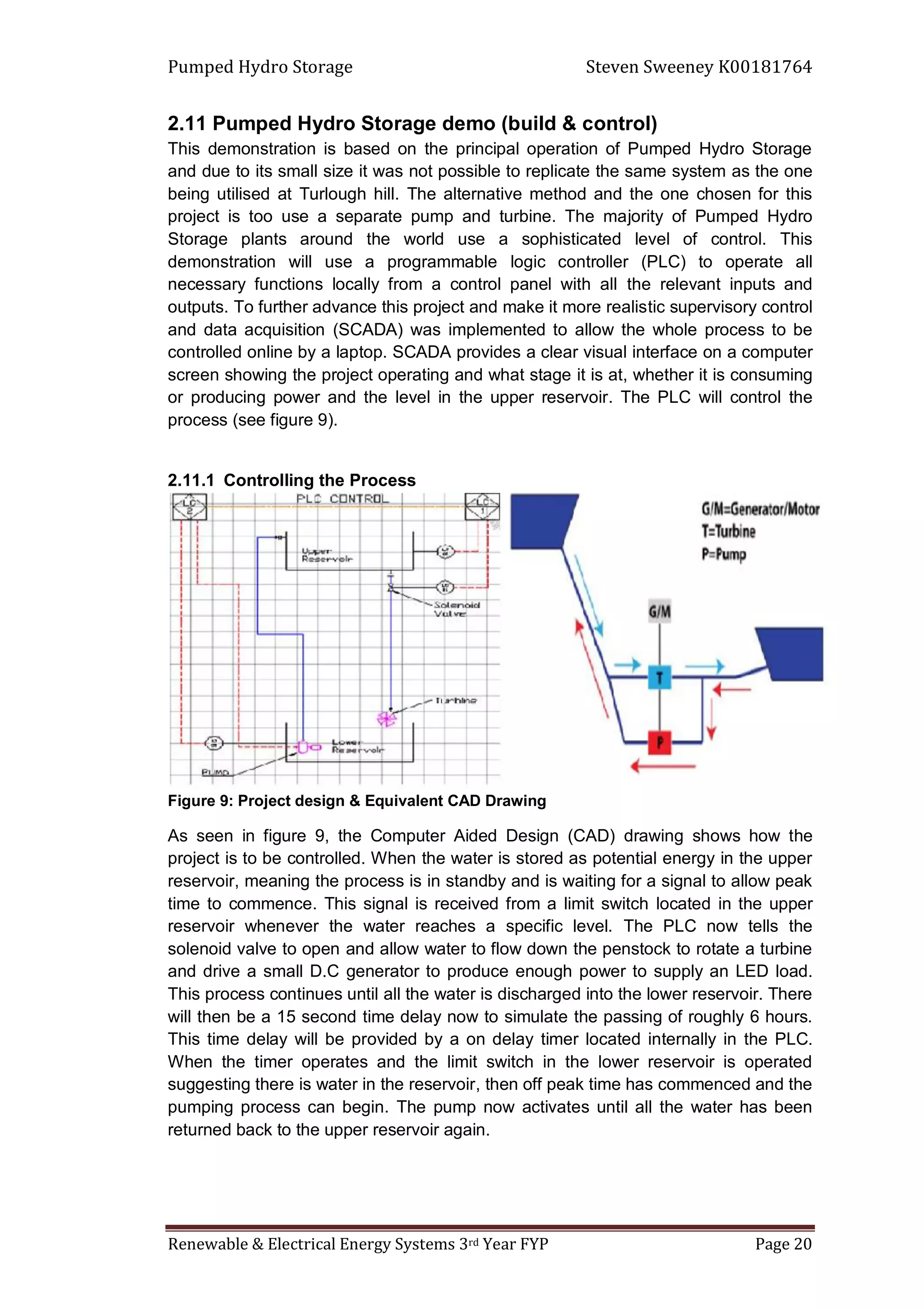 Pumped Hydro Storage Steven Sweeney K00181764
Renewable & Electrical Energy Systems 3rd Year FYP Page 20
2.11 Pumped Hydro Storage demo (build & control)
This demonstration is based on the principal operation of Pumped Hydro Storage
and due to its small size it was not possible to replicate the same system as the one
being utilised at Turlough hill. The alternative method and the one chosen for this
project is too use a separate pump and turbine. The majority of Pumped Hydro
Storage plants around the world use a sophisticated level of control. This
demonstration will use a programmable logic controller (PLC) to operate all
necessary functions locally from a control panel with all the relevant inputs and
outputs. To further advance this project and make it more realistic supervisory control
and data acquisition (SCADA) was implemented to allow the whole process to be
controlled online by a laptop. SCADA provides a clear visual interface on a computer
screen showing the project operating and what stage it is at, whether it is consuming
or producing power and the level in the upper reservoir. The PLC will control the
process (see figure 9).
2.11.1 Controlling the Process
Figure 9: Project design & Equivalent CAD Drawing
As seen in figure 9, the Computer Aided Design (CAD) drawing shows how the
project is to be controlled. When the water is stored as potential energy in the upper
reservoir, meaning the process is in standby and is waiting for a signal to allow peak
time to commence. This signal is received from a limit switch located in the upper
reservoir whenever the water reaches a specific level. The PLC now tells the
solenoid valve to open and allow water to flow down the penstock to rotate a turbine
and drive a small D.C generator to produce enough power to supply an LED load.
This process continues until all the water is discharged into the lower reservoir. There
will then be a 15 second time delay now to simulate the passing of roughly 6 hours.
This time delay will be provided by a on delay timer located internally in the PLC.
When the timer operates and the limit switch in the lower reservoir is operated
suggesting there is water in the reservoir, then off peak time has commenced and the
pumping process can begin. The pump now activates until all the water has been
returned back to the upper reservoir again.
 