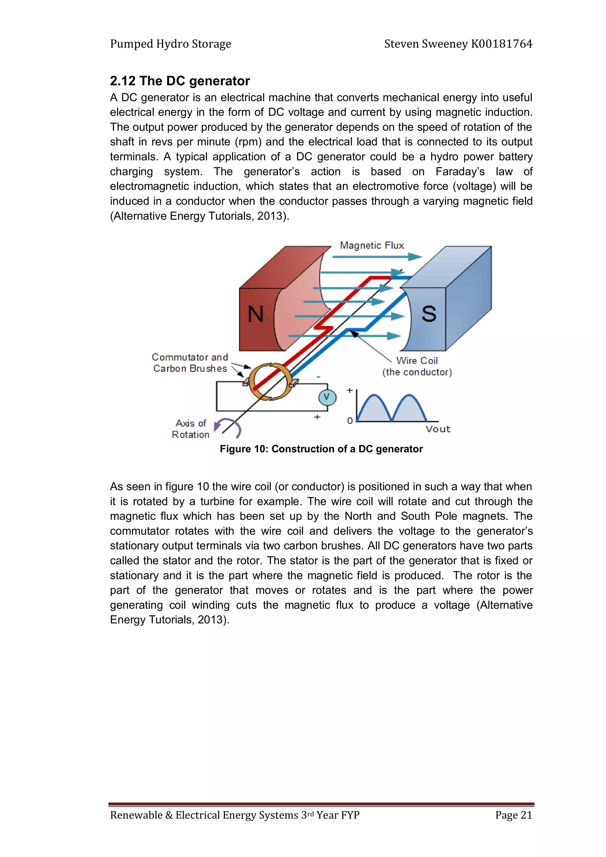 Pumped Hydro Storage Steven Sweeney K00181764
Renewable & Electrical Energy Systems 3rd Year FYP Page 21
2.12 The DC generator
A DC generator is an electrical machine that converts mechanical energy into useful
electrical energy in the form of DC voltage and current by using magnetic induction.
The output power produced by the generator depends on the speed of rotation of the
shaft in revs per minute (rpm) and the electrical load that is connected to its output
terminals. A typical application of a DC generator could be a hydro power battery
charging system. The generator’s action is based on Faraday’s law of
electromagnetic induction, which states that an electromotive force (voltage) will be
induced in a conductor when the conductor passes through a varying magnetic field
(Alternative Energy Tutorials, 2013).
Figure 10: Construction of a DC generator
As seen in figure 10 the wire coil (or conductor) is positioned in such a way that when
it is rotated by a turbine for example. The wire coil will rotate and cut through the
magnetic flux which has been set up by the North and South Pole magnets. The
commutator rotates with the wire coil and delivers the voltage to the generator’s
stationary output terminals via two carbon brushes. All DC generators have two parts
called the stator and the rotor. The stator is the part of the generator that is fixed or
stationary and it is the part where the magnetic field is produced. The rotor is the
part of the generator that moves or rotates and is the part where the power
generating coil winding cuts the magnetic flux to produce a voltage (Alternative
Energy Tutorials, 2013).
 