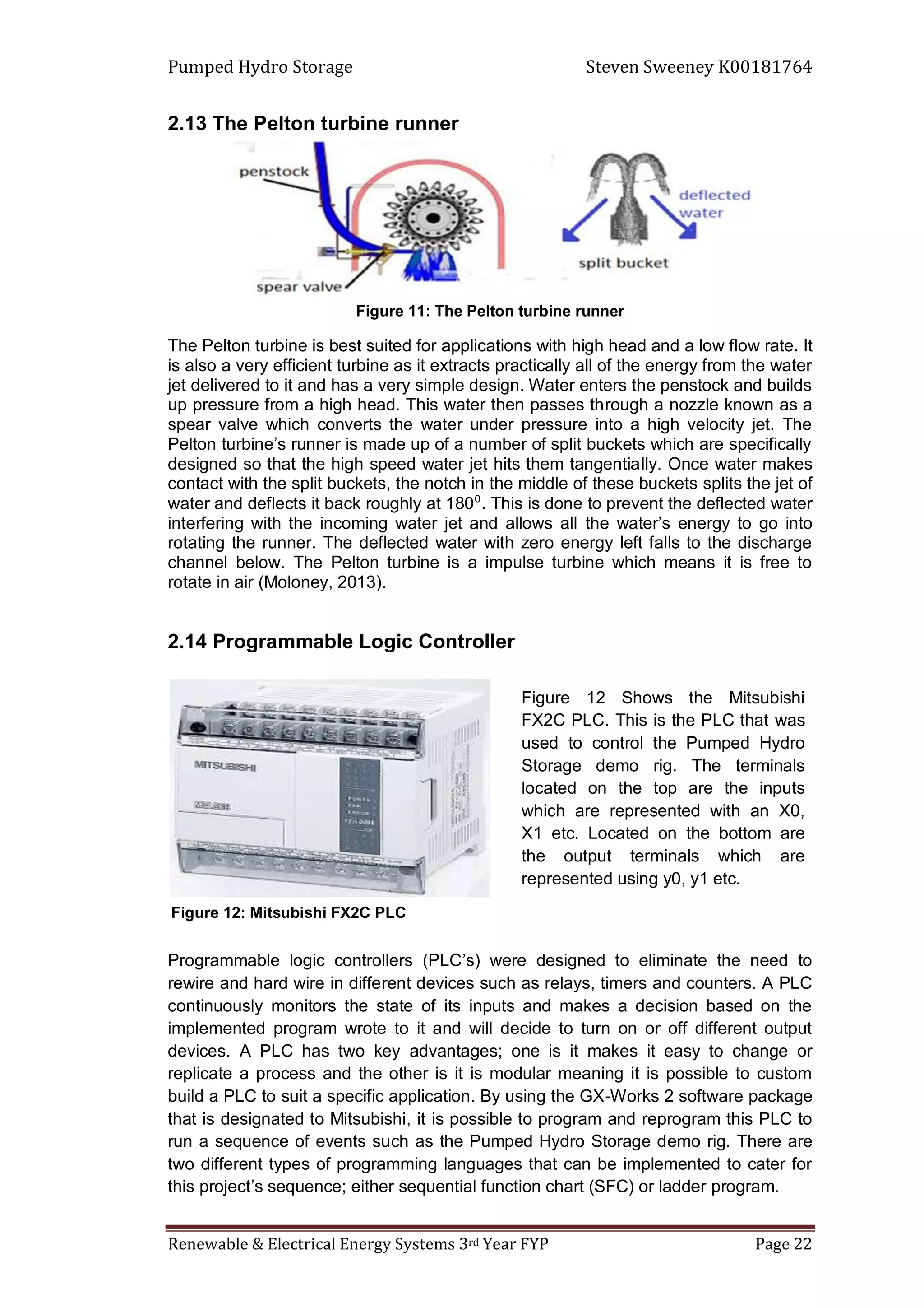 Pumped Hydro Storage Steven Sweeney K00181764
Renewable & Electrical Energy Systems 3rd Year FYP Page 22
2.13 The Pelton turbine runner
Figure 11: The Pelton turbine runner
The Pelton turbine is best suited for applications with high head and a low flow rate. It
is also a very efficient turbine as it extracts practically all of the energy from the water
jet delivered to it and has a very simple design. Water enters the penstock and builds
up pressure from a high head. This water then passes through a nozzle known as a
spear valve which converts the water under pressure into a high velocity jet. The
Pelton turbine’s runner is made up of a number of split buckets which are specifically
designed so that the high speed water jet hits them tangentially. Once water makes
contact with the split buckets, the notch in the middle of these buckets splits the jet of
water and deflects it back roughly at 180⁰. This is done to prevent the deflected water
interfering with the incoming water jet and allows all the water’s energy to go into
rotating the runner. The deflected water with zero energy left falls to the discharge
channel below. The Pelton turbine is a impulse turbine which means it is free to
rotate in air (Moloney, 2013).
2.14 Programmable Logic Controller
Programmable logic controllers (PLC’s) were designed to eliminate the need to
rewire and hard wire in different devices such as relays, timers and counters. A PLC
continuously monitors the state of its inputs and makes a decision based on the
implemented program wrote to it and will decide to turn on or off different output
devices. A PLC has two key advantages; one is it makes it easy to change or
replicate a process and the other is it is modular meaning it is possible to custom
build a PLC to suit a specific application. By using the GX-Works 2 software package
that is designated to Mitsubishi, it is possible to program and reprogram this PLC to
run a sequence of events such as the Pumped Hydro Storage demo rig. There are
two different types of programming languages that can be implemented to cater for
this project’s sequence; either sequential function chart (SFC) or ladder program.
Figure 12 Shows the Mitsubishi
FX2C PLC. This is the PLC that was
used to control the Pumped Hydro
Storage demo rig. The terminals
located on the top are the inputs
which are represented with an X0,
X1 etc. Located on the bottom are
the output terminals which are
represented using y0, y1 etc.
Figure 12: Mitsubishi FX2C PLC
 