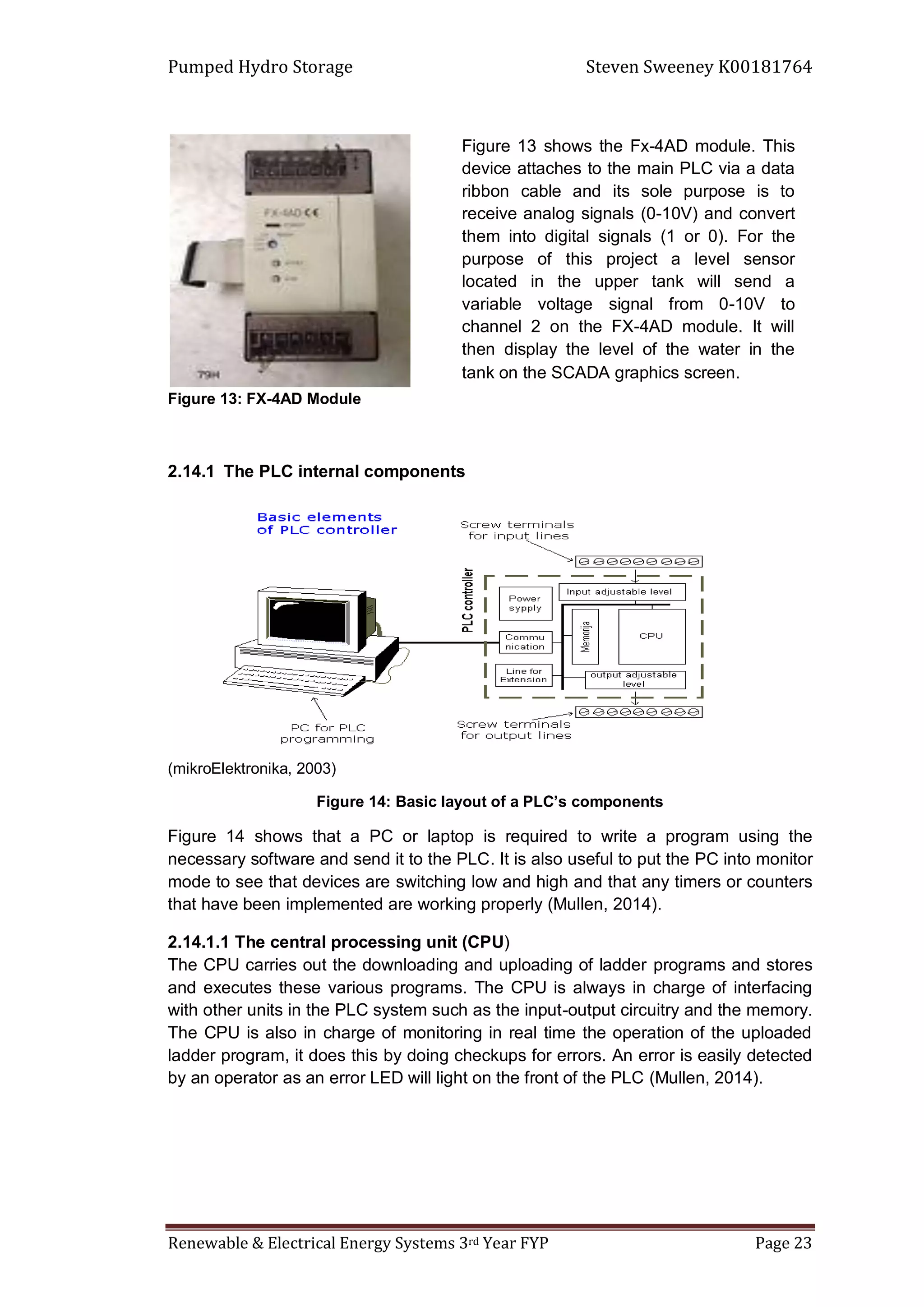 Pumped Hydro Storage Steven Sweeney K00181764
Renewable & Electrical Energy Systems 3rd Year FYP Page 23
Figure 13: FX-4AD Module
2.14.1 The PLC internal components
(mikroElektronika, 2003)
Figure 14: Basic layout of a PLC’s components
Figure 14 shows that a PC or laptop is required to write a program using the
necessary software and send it to the PLC. It is also useful to put the PC into monitor
mode to see that devices are switching low and high and that any timers or counters
that have been implemented are working properly (Mullen, 2014).
2.14.1.1 The central processing unit (CPU)
The CPU carries out the downloading and uploading of ladder programs and stores
and executes these various programs. The CPU is always in charge of interfacing
with other units in the PLC system such as the input-output circuitry and the memory.
The CPU is also in charge of monitoring in real time the operation of the uploaded
ladder program, it does this by doing checkups for errors. An error is easily detected
by an operator as an error LED will light on the front of the PLC (Mullen, 2014).
Figure 13 shows the Fx-4AD module. This
device attaches to the main PLC via a data
ribbon cable and its sole purpose is to
receive analog signals (0-10V) and convert
them into digital signals (1 or 0). For the
purpose of this project a level sensor
located in the upper tank will send a
variable voltage signal from 0-10V to
channel 2 on the FX-4AD module. It will
then display the level of the water in the
tank on the SCADA graphics screen.
 