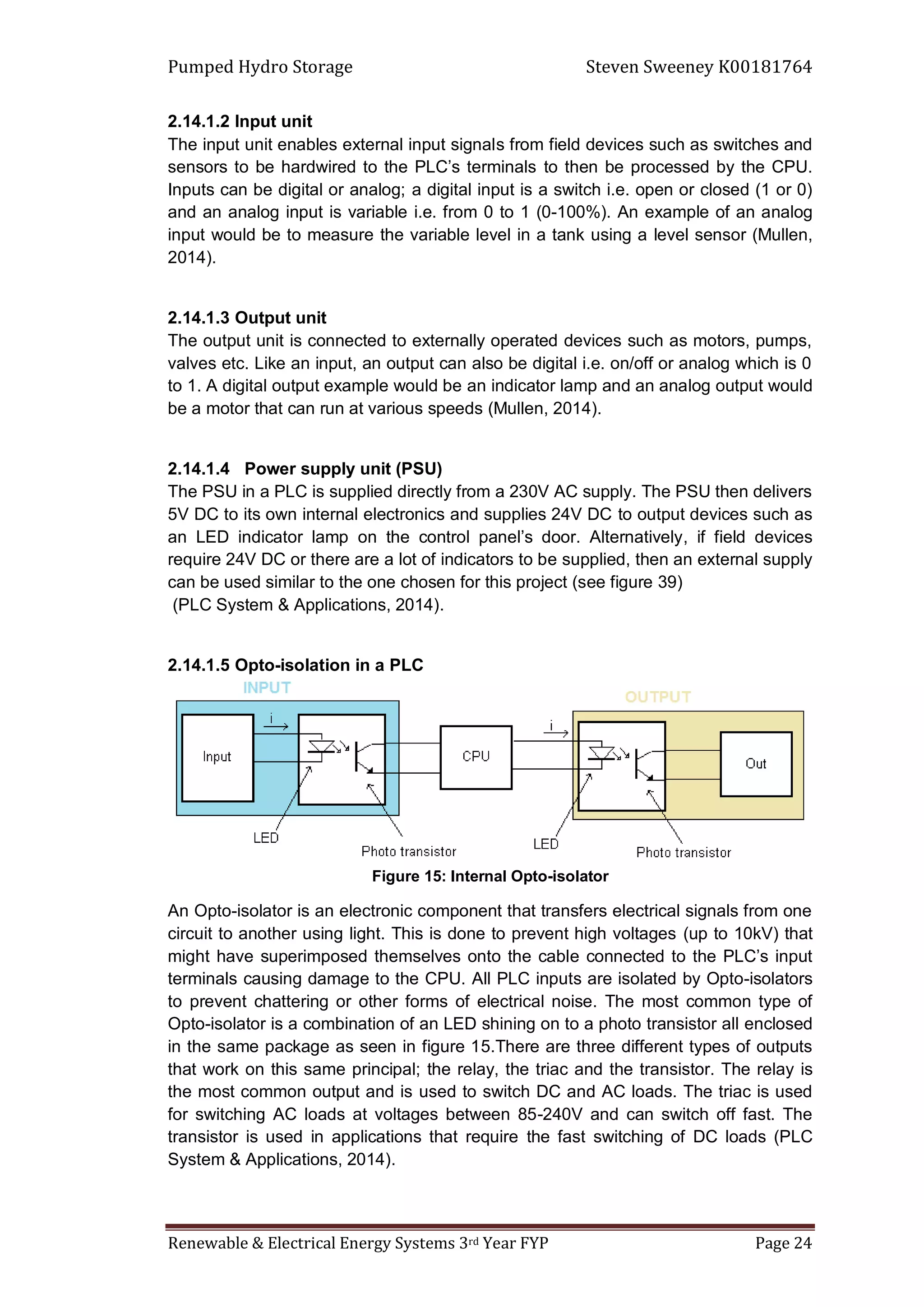 Pumped Hydro Storage Steven Sweeney K00181764
Renewable & Electrical Energy Systems 3rd Year FYP Page 24
2.14.1.2 Input unit
The input unit enables external input signals from field devices such as switches and
sensors to be hardwired to the PLC’s terminals to then be processed by the CPU.
Inputs can be digital or analog; a digital input is a switch i.e. open or closed (1 or 0)
and an analog input is variable i.e. from 0 to 1 (0-100%). An example of an analog
input would be to measure the variable level in a tank using a level sensor (Mullen,
2014).
2.14.1.3 Output unit
The output unit is connected to externally operated devices such as motors, pumps,
valves etc. Like an input, an output can also be digital i.e. on/off or analog which is 0
to 1. A digital output example would be an indicator lamp and an analog output would
be a motor that can run at various speeds (Mullen, 2014).
2.14.1.4 Power supply unit (PSU)
The PSU in a PLC is supplied directly from a 230V AC supply. The PSU then delivers
5V DC to its own internal electronics and supplies 24V DC to output devices such as
an LED indicator lamp on the control panel’s door. Alternatively, if field devices
require 24V DC or there are a lot of indicators to be supplied, then an external supply
can be used similar to the one chosen for this project (see figure 39)
(PLC System & Applications, 2014).
2.14.1.5 Opto-isolation in a PLC
Figure 15: Internal Opto-isolator
An Opto-isolator is an electronic component that transfers electrical signals from one
circuit to another using light. This is done to prevent high voltages (up to 10kV) that
might have superimposed themselves onto the cable connected to the PLC’s input
terminals causing damage to the CPU. All PLC inputs are isolated by Opto-isolators
to prevent chattering or other forms of electrical noise. The most common type of
Opto-isolator is a combination of an LED shining on to a photo transistor all enclosed
in the same package as seen in figure 15.There are three different types of outputs
that work on this same principal; the relay, the triac and the transistor. The relay is
the most common output and is used to switch DC and AC loads. The triac is used
for switching AC loads at voltages between 85-240V and can switch off fast. The
transistor is used in applications that require the fast switching of DC loads (PLC
System & Applications, 2014).
 