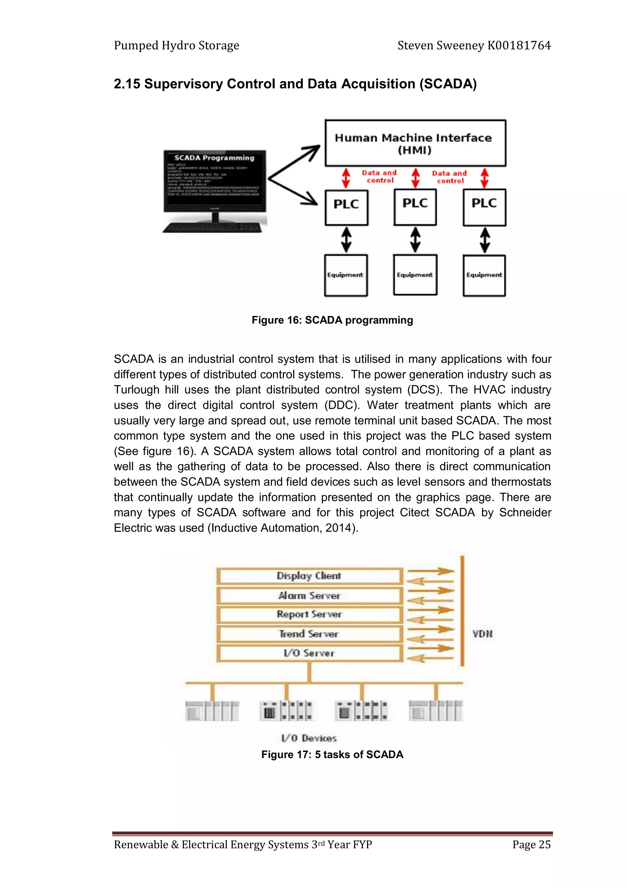 Pumped Hydro Storage Steven Sweeney K00181764
Renewable & Electrical Energy Systems 3rd Year FYP Page 25
2.15 Supervisory Control and Data Acquisition (SCADA)
Figure 16: SCADA programming
SCADA is an industrial control system that is utilised in many applications with four
different types of distributed control systems. The power generation industry such as
Turlough hill uses the plant distributed control system (DCS). The HVAC industry
uses the direct digital control system (DDC). Water treatment plants which are
usually very large and spread out, use remote terminal unit based SCADA. The most
common type system and the one used in this project was the PLC based system
(See figure 16). A SCADA system allows total control and monitoring of a plant as
well as the gathering of data to be processed. Also there is direct communication
between the SCADA system and field devices such as level sensors and thermostats
that continually update the information presented on the graphics page. There are
many types of SCADA software and for this project Citect SCADA by Schneider
Electric was used (Inductive Automation, 2014).
Figure 17: 5 tasks of SCADA
 