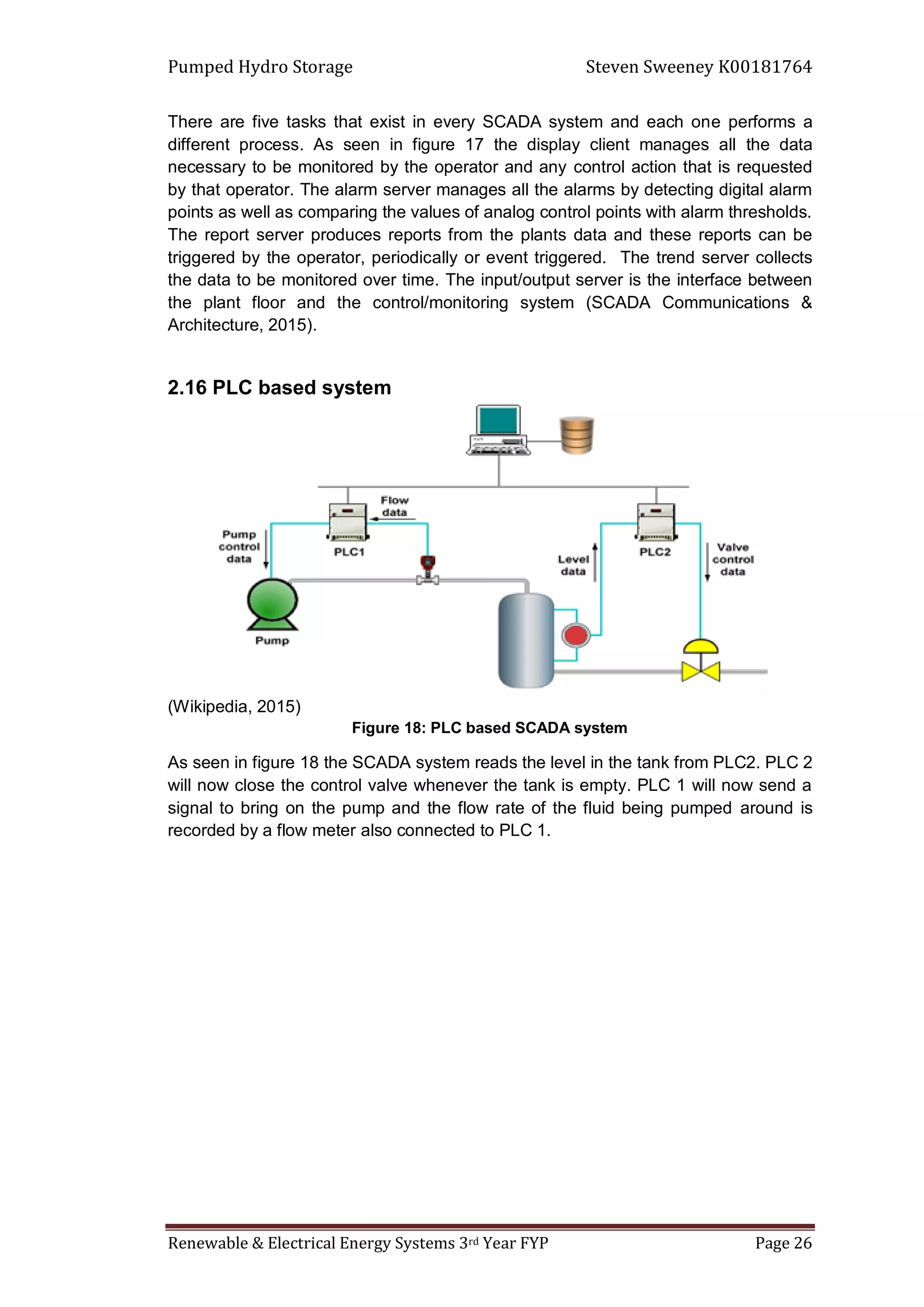 Pumped Hydro Storage Steven Sweeney K00181764
Renewable & Electrical Energy Systems 3rd Year FYP Page 26
There are five tasks that exist in every SCADA system and each one performs a
different process. As seen in figure 17 the display client manages all the data
necessary to be monitored by the operator and any control action that is requested
by that operator. The alarm server manages all the alarms by detecting digital alarm
points as well as comparing the values of analog control points with alarm thresholds.
The report server produces reports from the plants data and these reports can be
triggered by the operator, periodically or event triggered. The trend server collects
the data to be monitored over time. The input/output server is the interface between
the plant floor and the control/monitoring system (SCADA Communications &
Architecture, 2015).
2.16 PLC based system
(Wikipedia, 2015)
Figure 18: PLC based SCADA system
As seen in figure 18 the SCADA system reads the level in the tank from PLC2. PLC 2
will now close the control valve whenever the tank is empty. PLC 1 will now send a
signal to bring on the pump and the flow rate of the fluid being pumped around is
recorded by a flow meter also connected to PLC 1.
 